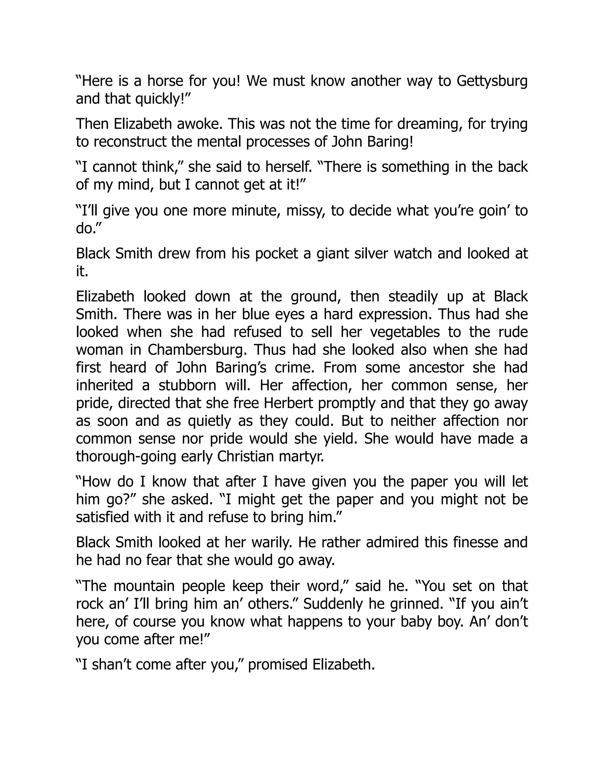 “Here is a horse for you! We must know another way to Gettysburg
and that quickly!”
Then Elizabeth awoke. This was not the time for dreaming, for trying
to reconstruct the mental processes of John Baring!
“I cannot think,” she said to herself. “There is something in the back
of my mind, but I cannot get at it!”
“I’ll give you one more minute, missy, to decide what you’re goin’ to
do.”
Black Smith drew from his pocket a giant silver watch and looked at
it.
Elizabeth looked down at the ground, then steadily up at Black
Smith. There was in her blue eyes a hard expression. Thus had she
looked when she had refused to sell her vegetables to the rude
woman in Chambersburg. Thus had she looked also when she had
first heard of John Baring’s crime. From some ancestor she had
inherited a stubborn will. Her affection, her common sense, her
pride, directed that she free Herbert promptly and that they go away
as soon and as quietly as they could. But to neither affection nor
common sense nor pride would she yield. She would have made a
thorough-going early Christian martyr.
“How do I know that after I have given you the paper you will let
him go?” she asked. “I might get the paper and you might not be
satisfied with it and refuse to bring him.”
Black Smith looked at her warily. He rather admired this finesse and
he had no fear that she would go away.
“The mountain people keep their word,” said he. “You set on that
rock an’ I’ll bring him an’ others.” Suddenly he grinned. “If you ain’t
here, of course you know what happens to your baby boy. An’ don’t
you come after me!”
“I shan’t come after you,” promised Elizabeth.
 