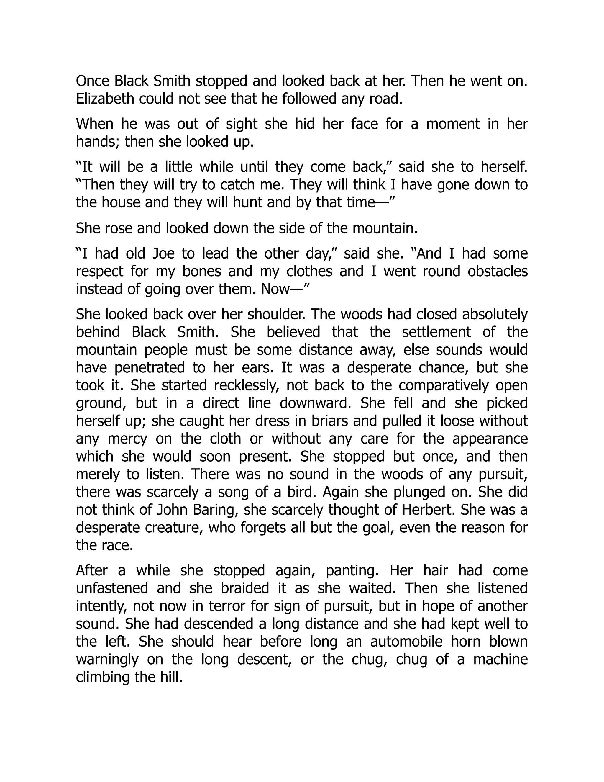 Once Black Smith stopped and looked back at her. Then he went on.
Elizabeth could not see that he followed any road.
When he was out of sight she hid her face for a moment in her
hands; then she looked up.
“It will be a little while until they come back,” said she to herself.
“Then they will try to catch me. They will think I have gone down to
the house and they will hunt and by that time—”
She rose and looked down the side of the mountain.
“I had old Joe to lead the other day,” said she. “And I had some
respect for my bones and my clothes and I went round obstacles
instead of going over them. Now—”
She looked back over her shoulder. The woods had closed absolutely
behind Black Smith. She believed that the settlement of the
mountain people must be some distance away, else sounds would
have penetrated to her ears. It was a desperate chance, but she
took it. She started recklessly, not back to the comparatively open
ground, but in a direct line downward. She fell and she picked
herself up; she caught her dress in briars and pulled it loose without
any mercy on the cloth or without any care for the appearance
which she would soon present. She stopped but once, and then
merely to listen. There was no sound in the woods of any pursuit,
there was scarcely a song of a bird. Again she plunged on. She did
not think of John Baring, she scarcely thought of Herbert. She was a
desperate creature, who forgets all but the goal, even the reason for
the race.
After a while she stopped again, panting. Her hair had come
unfastened and she braided it as she waited. Then she listened
intently, not now in terror for sign of pursuit, but in hope of another
sound. She had descended a long distance and she had kept well to
the left. She should hear before long an automobile horn blown
warningly on the long descent, or the chug, chug of a machine
climbing the hill.
 