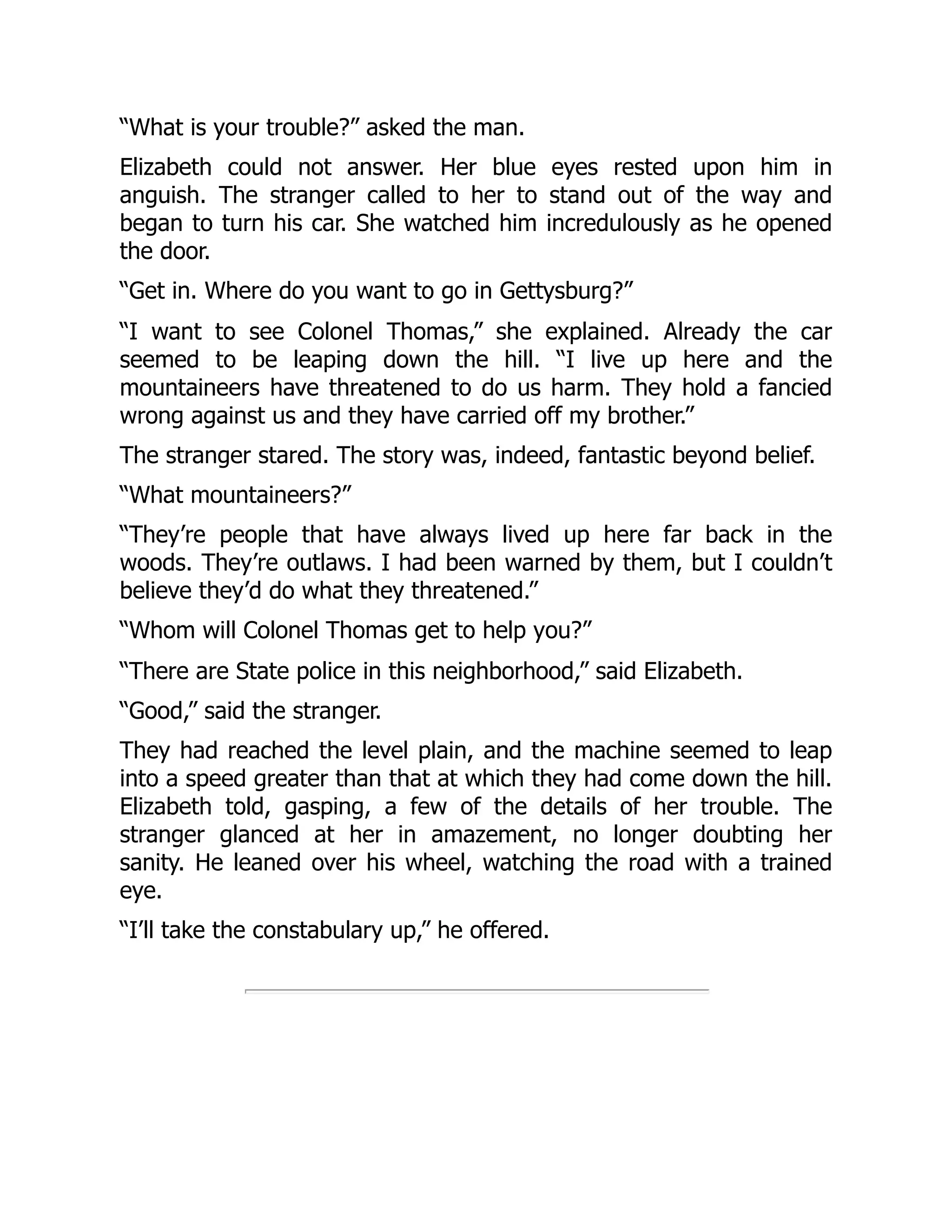 “What is your trouble?” asked the man.
Elizabeth could not answer. Her blue eyes rested upon him in
anguish. The stranger called to her to stand out of the way and
began to turn his car. She watched him incredulously as he opened
the door.
“Get in. Where do you want to go in Gettysburg?”
“I want to see Colonel Thomas,” she explained. Already the car
seemed to be leaping down the hill. “I live up here and the
mountaineers have threatened to do us harm. They hold a fancied
wrong against us and they have carried off my brother.”
The stranger stared. The story was, indeed, fantastic beyond belief.
“What mountaineers?”
“They’re people that have always lived up here far back in the
woods. They’re outlaws. I had been warned by them, but I couldn’t
believe they’d do what they threatened.”
“Whom will Colonel Thomas get to help you?”
“There are State police in this neighborhood,” said Elizabeth.
“Good,” said the stranger.
They had reached the level plain, and the machine seemed to leap
into a speed greater than that at which they had come down the hill.
Elizabeth told, gasping, a few of the details of her trouble. The
stranger glanced at her in amazement, no longer doubting her
sanity. He leaned over his wheel, watching the road with a trained
eye.
“I’ll take the constabulary up,” he offered.
 