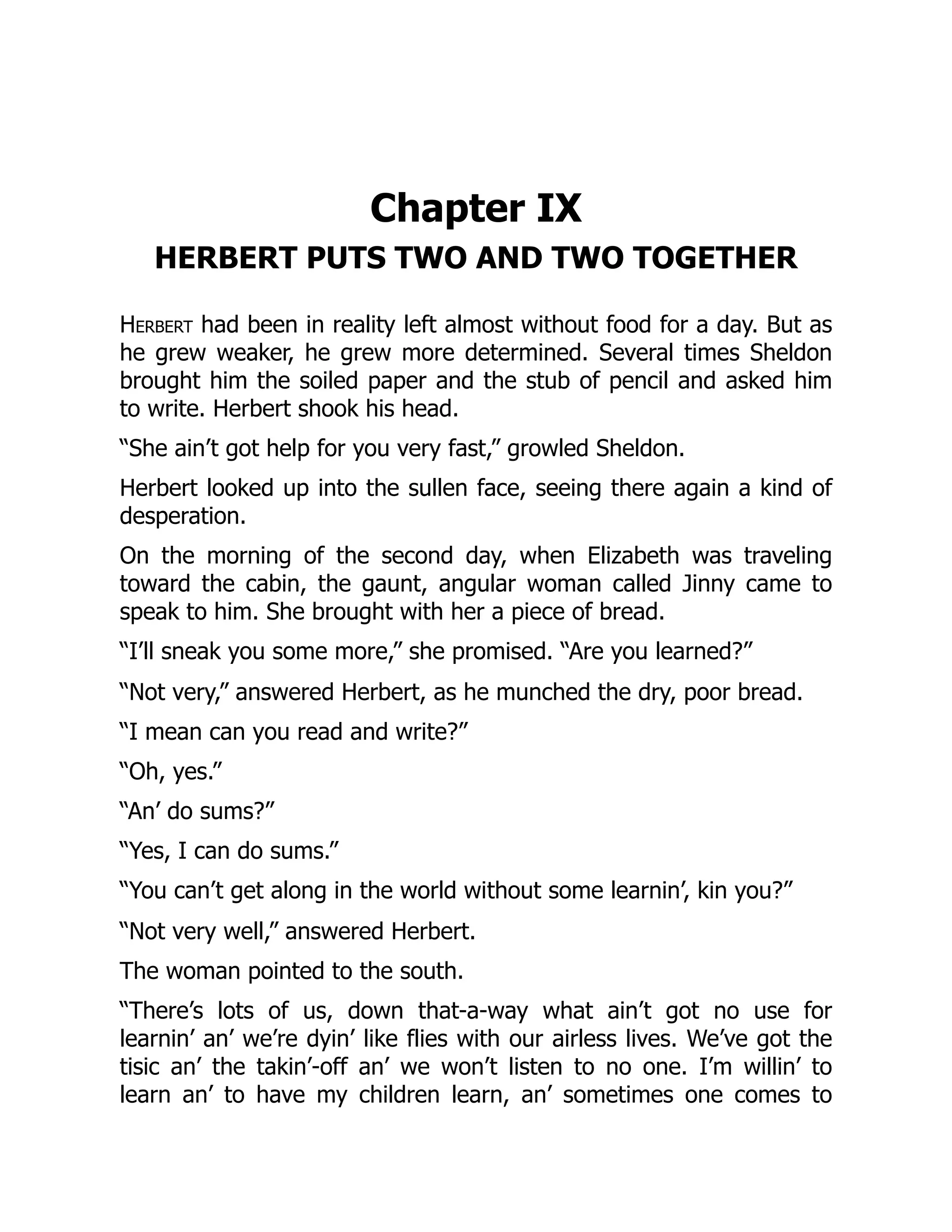 Chapter IX
HERBERT PUTS TWO AND TWO TOGETHER
Herbert had been in reality left almost without food for a day. But as
he grew weaker, he grew more determined. Several times Sheldon
brought him the soiled paper and the stub of pencil and asked him
to write. Herbert shook his head.
“She ain’t got help for you very fast,” growled Sheldon.
Herbert looked up into the sullen face, seeing there again a kind of
desperation.
On the morning of the second day, when Elizabeth was traveling
toward the cabin, the gaunt, angular woman called Jinny came to
speak to him. She brought with her a piece of bread.
“I’ll sneak you some more,” she promised. “Are you learned?”
“Not very,” answered Herbert, as he munched the dry, poor bread.
“I mean can you read and write?”
“Oh, yes.”
“An’ do sums?”
“Yes, I can do sums.”
“You can’t get along in the world without some learnin’, kin you?”
“Not very well,” answered Herbert.
The woman pointed to the south.
“There’s lots of us, down that-a-way what ain’t got no use for
learnin’ an’ we’re dyin’ like flies with our airless lives. We’ve got the
tisic an’ the takin’-off an’ we won’t listen to no one. I’m willin’ to
learn an’ to have my children learn, an’ sometimes one comes to
 