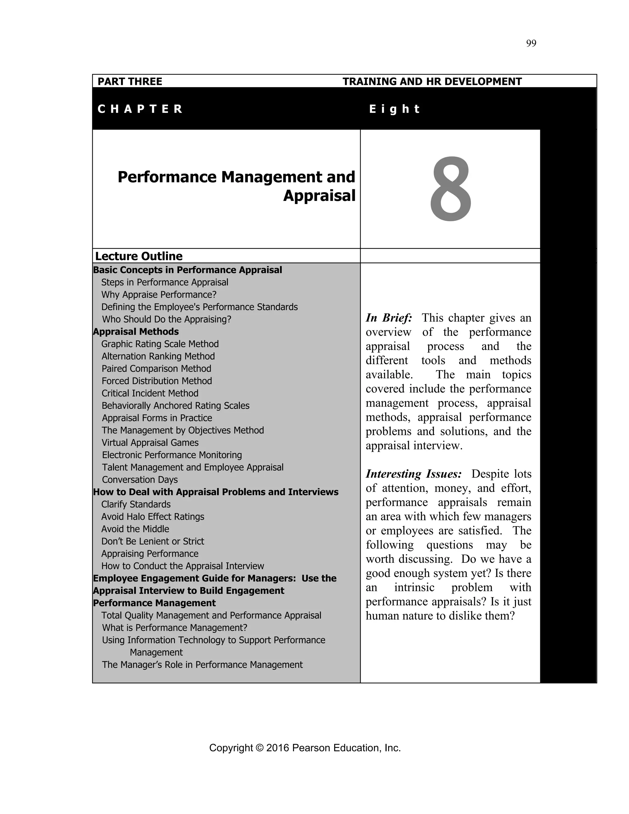 Copyright © 2016 Pearson Education, Inc.
99
PART THREE TRAINING AND HR DEVELOPMENT
C H A P T E R T E i g h t
Performance Management and
Appraisal
8
Lecture Outline
Basic Concepts in Performance Appraisal
Steps in Performance Appraisal
Why Appraise Performance?
Defining the Employee's Performance Standards
Who Should Do the Appraising?
Appraisal Methods
Graphic Rating Scale Method
Alternation Ranking Method
Paired Comparison Method
Forced Distribution Method
Critical Incident Method
Behaviorally Anchored Rating Scales
Appraisal Forms in Practice
The Management by Objectives Method
Virtual Appraisal Games
Electronic Performance Monitoring
Talent Management and Employee Appraisal
Conversation Days
How to Deal with Appraisal Problems and Interviews
Clarify Standards
Avoid Halo Effect Ratings
Avoid the Middle
Don’t Be Lenient or Strict
Appraising Performance
How to Conduct the Appraisal Interview
Employee Engagement Guide for Managers: Use the
Appraisal Interview to Build Engagement
Performance Management
Total Quality Management and Performance Appraisal
What is Performance Management?
Using Information Technology to Support Performance
Management
The Manager’s Role in Performance Management
In Brief: This chapter gives an
overview of the performance
appraisal process and the
different tools and methods
available. The main topics
covered include the performance
management process, appraisal
methods, appraisal performance
problems and solutions, and the
appraisal interview.
Interesting Issues: Despite lots
of attention, money, and effort,
performance appraisals remain
an area with which few managers
or employees are satisfied. The
following questions may be
worth discussing. Do we have a
good enough system yet? Is there
an intrinsic problem with
performance appraisals? Is it just
human nature to dislike them?
 