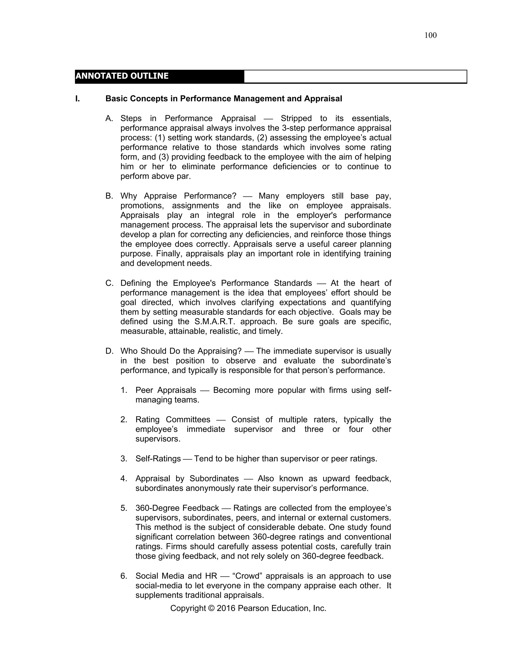 Copyright © 2016 Pearson Education, Inc.
100
ANNOTATED OUTLINE
I. Basic Concepts in Performance Management and Appraisal
A. Steps in Performance Appraisal ⎯ Stripped to its essentials,
performance appraisal always involves the 3-step performance appraisal
process: (1) setting work standards, (2) assessing the employee’s actual
performance relative to those standards which involves some rating
form, and (3) providing feedback to the employee with the aim of helping
him or her to eliminate performance deficiencies or to continue to
perform above par.
B. Why Appraise Performance? ⎯ Many employers still base pay,
promotions, assignments and the like on employee appraisals.
Appraisals play an integral role in the employer's performance
management process. The appraisal lets the supervisor and subordinate
develop a plan for correcting any deficiencies, and reinforce those things
the employee does correctly. Appraisals serve a useful career planning
purpose. Finally, appraisals play an important role in identifying training
and development needs.
C. Defining the Employee's Performance Standards ⎯ At the heart of
performance management is the idea that employees’ effort should be
goal directed, which involves clarifying expectations and quantifying
them by setting measurable standards for each objective. Goals may be
defined using the S.M.A.R.T. approach. Be sure goals are specific,
measurable, attainable, realistic, and timely.
D. Who Should Do the Appraising? ⎯ The immediate supervisor is usually
in the best position to observe and evaluate the subordinate’s
performance, and typically is responsible for that person’s performance.
1. Peer Appraisals ⎯ Becoming more popular with firms using self-
managing teams.
2. Rating Committees ⎯ Consist of multiple raters, typically the
employee’s immediate supervisor and three or four other
supervisors.
3. Self-Ratings ⎯ Tend to be higher than supervisor or peer ratings.
4. Appraisal by Subordinates ⎯ Also known as upward feedback,
subordinates anonymously rate their supervisor’s performance.
5. 360-Degree Feedback ⎯ Ratings are collected from the employee’s
supervisors, subordinates, peers, and internal or external customers.
This method is the subject of considerable debate. One study found
significant correlation between 360-degree ratings and conventional
ratings. Firms should carefully assess potential costs, carefully train
those giving feedback, and not rely solely on 360-degree feedback.
6. Social Media and HR ⎯ “Crowd” appraisals is an approach to use
social-media to let everyone in the company appraise each other. It
supplements traditional appraisals.
 