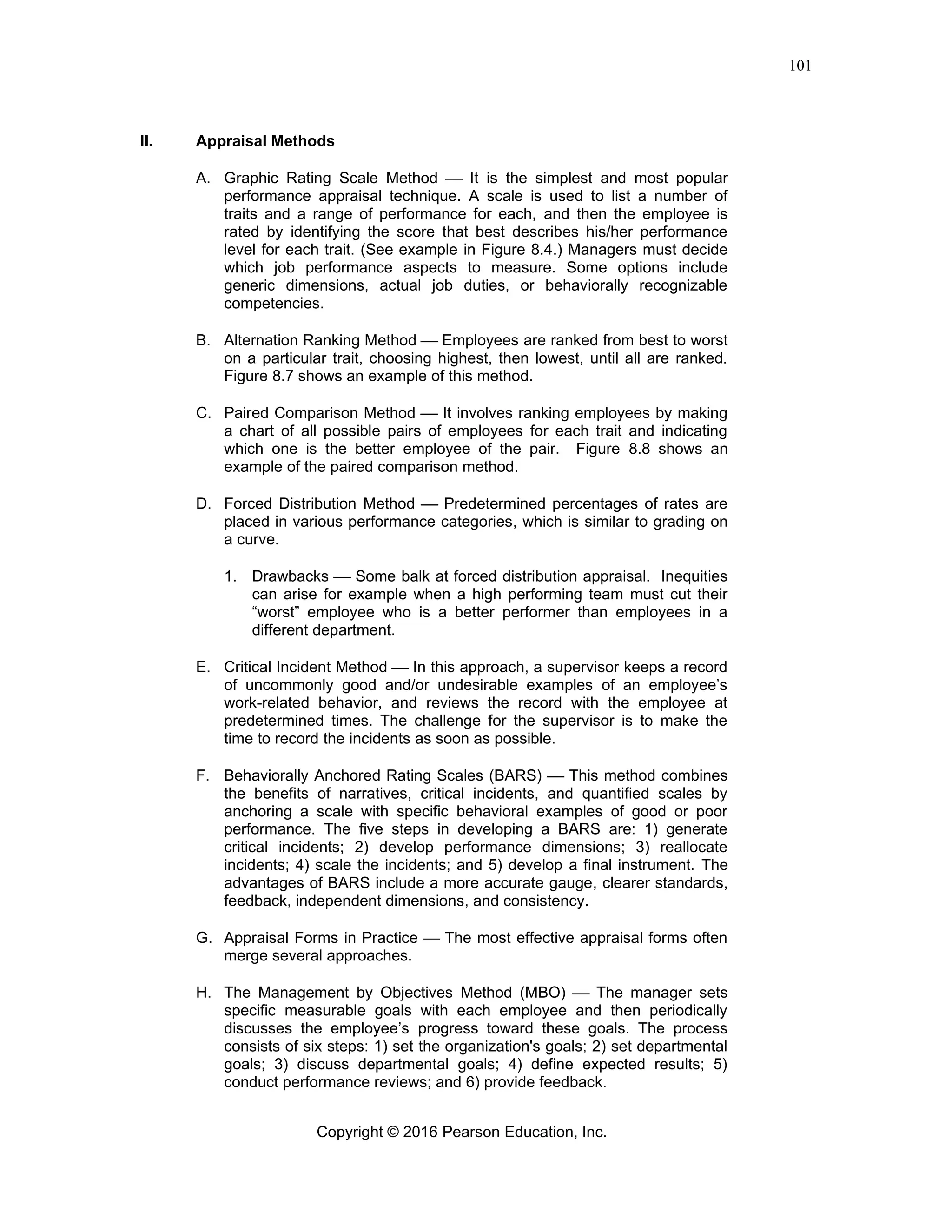 Copyright © 2016 Pearson Education, Inc.
101
II. Appraisal Methods
A. Graphic Rating Scale Method ⎯ It is the simplest and most popular
performance appraisal technique. A scale is used to list a number of
traits and a range of performance for each, and then the employee is
rated by identifying the score that best describes his/her performance
level for each trait. (See example in Figure 8.4.) Managers must decide
which job performance aspects to measure. Some options include
generic dimensions, actual job duties, or behaviorally recognizable
competencies.
B. Alternation Ranking Method ⎯ Employees are ranked from best to worst
on a particular trait, choosing highest, then lowest, until all are ranked.
Figure 8.7 shows an example of this method.
C. Paired Comparison Method ⎯ It involves ranking employees by making
a chart of all possible pairs of employees for each trait and indicating
which one is the better employee of the pair. Figure 8.8 shows an
example of the paired comparison method.
D. Forced Distribution Method ⎯ Predetermined percentages of rates are
placed in various performance categories, which is similar to grading on
a curve.
1. Drawbacks ⎯ Some balk at forced distribution appraisal. Inequities
can arise for example when a high performing team must cut their
“worst” employee who is a better performer than employees in a
different department.
E. Critical Incident Method ⎯ In this approach, a supervisor keeps a record
of uncommonly good and/or undesirable examples of an employee’s
work-related behavior, and reviews the record with the employee at
predetermined times. The challenge for the supervisor is to make the
time to record the incidents as soon as possible.
F. Behaviorally Anchored Rating Scales (BARS) ⎯ This method combines
the benefits of narratives, critical incidents, and quantified scales by
anchoring a scale with specific behavioral examples of good or poor
performance. The five steps in developing a BARS are: 1) generate
critical incidents; 2) develop performance dimensions; 3) reallocate
incidents; 4) scale the incidents; and 5) develop a final instrument. The
advantages of BARS include a more accurate gauge, clearer standards,
feedback, independent dimensions, and consistency.
G. Appraisal Forms in Practice ⎯ The most effective appraisal forms often
merge several approaches.
H. The Management by Objectives Method (MBO) ⎯ The manager sets
specific measurable goals with each employee and then periodically
discusses the employee’s progress toward these goals. The process
consists of six steps: 1) set the organization's goals; 2) set departmental
goals; 3) discuss departmental goals; 4) define expected results; 5)
conduct performance reviews; and 6) provide feedback.
 