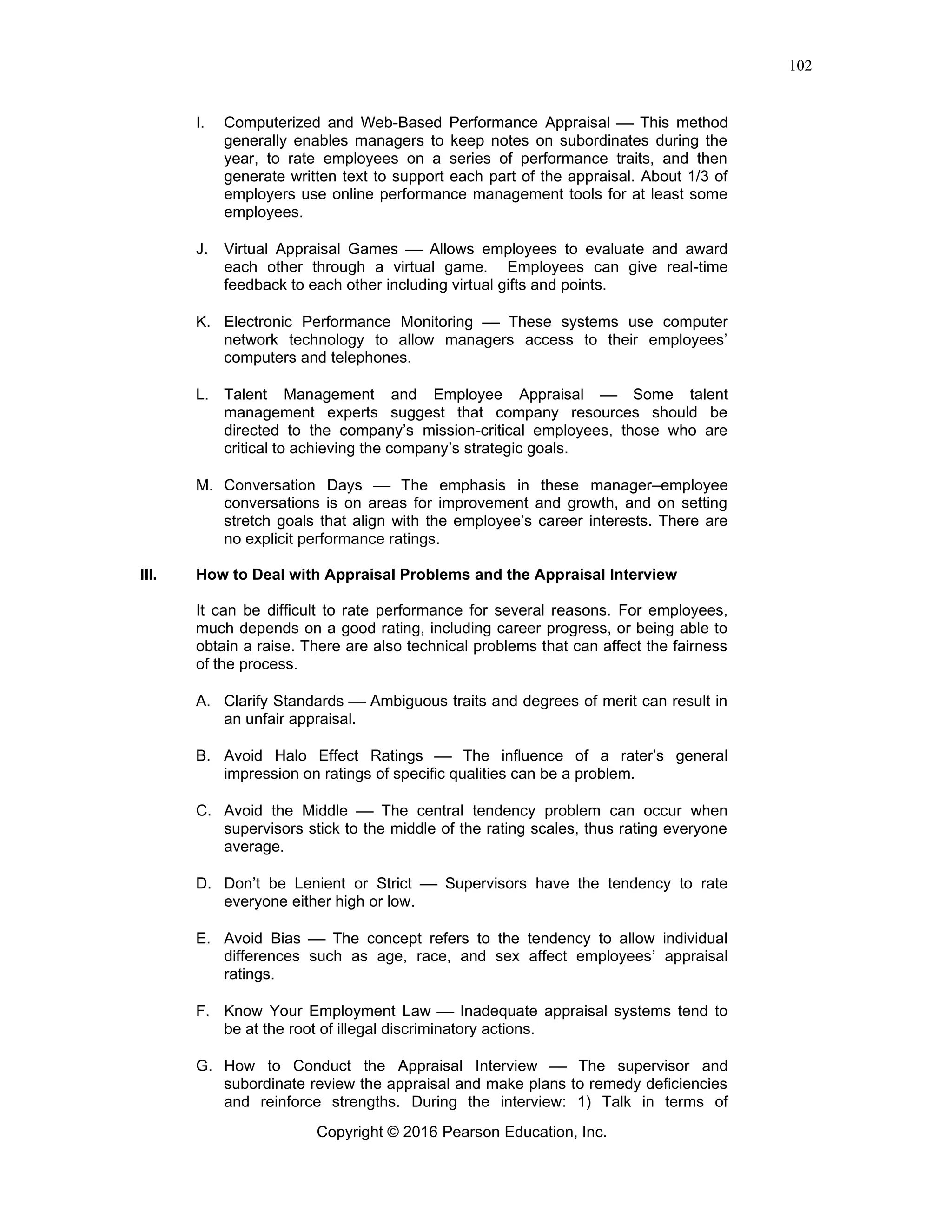Copyright © 2016 Pearson Education, Inc.
102
I. Computerized and Web-Based Performance Appraisal ⎯ This method
generally enables managers to keep notes on subordinates during the
year, to rate employees on a series of performance traits, and then
generate written text to support each part of the appraisal. About 1/3 of
employers use online performance management tools for at least some
employees.
J. Virtual Appraisal Games ⎯ Allows employees to evaluate and award
each other through a virtual game. Employees can give real-time
feedback to each other including virtual gifts and points.
K. Electronic Performance Monitoring ⎯ These systems use computer
network technology to allow managers access to their employees’
computers and telephones.
L. Talent Management and Employee Appraisal ⎯ Some talent
management experts suggest that company resources should be
directed to the company’s mission-critical employees, those who are
critical to achieving the company’s strategic goals.
M. Conversation Days ⎯ The emphasis in these manager–employee
conversations is on areas for improvement and growth, and on setting
stretch goals that align with the employee’s career interests. There are
no explicit performance ratings.
III. How to Deal with Appraisal Problems and the Appraisal Interview
It can be difficult to rate performance for several reasons. For employees,
much depends on a good rating, including career progress, or being able to
obtain a raise. There are also technical problems that can affect the fairness
of the process.
A. Clarify Standards ⎯ Ambiguous traits and degrees of merit can result in
an unfair appraisal.
B. Avoid Halo Effect Ratings ⎯ The influence of a rater’s general
impression on ratings of specific qualities can be a problem.
C. Avoid the Middle ⎯ The central tendency problem can occur when
supervisors stick to the middle of the rating scales, thus rating everyone
average.
D. Don’t be Lenient or Strict ⎯ Supervisors have the tendency to rate
everyone either high or low.
E. Avoid Bias ⎯ The concept refers to the tendency to allow individual
differences such as age, race, and sex affect employees’ appraisal
ratings.
F. Know Your Employment Law ⎯ Inadequate appraisal systems tend to
be at the root of illegal discriminatory actions.
G. How to Conduct the Appraisal Interview ⎯ The supervisor and
subordinate review the appraisal and make plans to remedy deficiencies
and reinforce strengths. During the interview: 1) Talk in terms of
 