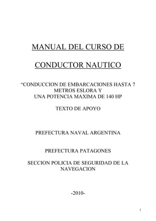 1
MANUAL DEL CURSO DE
CONDUCTOR NAUTICO
“CONDUCCION DE EMBARCACIONES HASTA 7
METROS ESLORA Y
UNA POTENCIA MAXIMA DE 140 HP
TEXTO DE APOYO
PREFECTURA NAVAL ARGENTINA
PREFECTURA PATAGONES
SECCION POLICIA DE SEGURIDAD DE LA
NAVEGACION
-2010-
 