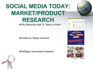 SOCIAL MEDIA TODAY:
 MARKET/PRODUCT
     RESEARCH
    “My Starbucks idea” & “ideas in Action”




    Cadbury’s Wispa re-launch




    Kellogg’s new product research
 