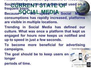 Accessible by Mobile, Application, or Website.
Social Platforms can be updated and used on a
    CURRENT STATE OF
frequent basis.
BecauseSOCIALspeed of Social Media
            of the      MEDIA
consumptions has rapidly increased, platforms
are visible in multiple locations.
Trending in Social Media has defined our
culture. What was once a platform that kept us
engaged for hours now keeps us notified and
up to speed in just a few seconds.
To become more beneficial for advertising
campaigns.
The goal should be to keep users engaged for
longer
periods of time.
 
