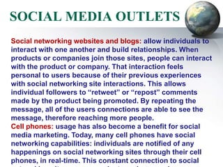 SOCIAL MEDIA OUTLETS
Social networking websites and blogs: allow individuals to
interact with one another and build relationships. When
products or companies join those sites, people can interact
with the product or company. That interaction feels
personal to users because of their previous experiences
with social networking site interactions. This allows
individual followers to “retweet” or “repost” comments
made by the product being promoted. By repeating the
message, all of the users connections are able to see the
message, therefore reaching more people.
Cell phones: usage has also become a benefit for social
media marketing. Today, many cell phones have social
networking capabilities: individuals are notified of any
happenings on social networking sites through their cell
phones, in real-time. This constant connection to social
 