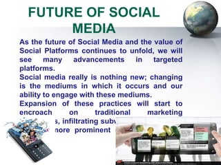 FUTURE OF SOCIAL
       MEDIA
As the future of Social Media and the value of
Social Platforms continues to unfold, we will
see     many    advancements      in  targeted
platforms.
Social media really is nothing new; changing
is the mediums in which it occurs and our
ability to engage with these mediums.
Expansion of these practices will start to
encroach       on     traditional    marketing
campaigns, infiltrating subway billboards, and
become more prominent on Search Engine
result.
 
