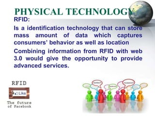 PHYSICAL TECHNOLOGY
RFID:
Is a identification technology that can store
mass amount of data which captures
consumers’ behavior as well as location
Combining information from RFID with web
3.0 would give the opportunity to provide
advanced services.
 