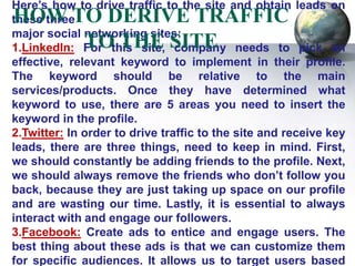 Here’s how to drive traffic to the site and obtain leads on
HOW TO DERIVE TRAFFIC
these three
major social networking sites:
     TO THE SITE
1.LinkedIn: For this site, company needs to pick an
effective, relevant keyword to implement in their profile.
The keyword should be relative to the main
services/products. Once they have determined what
keyword to use, there are 5 areas you need to insert the
keyword in the profile.
2.Twitter: In order to drive traffic to the site and receive key
leads, there are three things, need to keep in mind. First,
we should constantly be adding friends to the profile. Next,
we should always remove the friends who don’t follow you
back, because they are just taking up space on our profile
and are wasting our time. Lastly, it is essential to always
interact with and engage our followers.
3.Facebook: Create ads to entice and engage users. The
best thing about these ads is that we can customize them
for specific audiences. It allows us to target users based
 