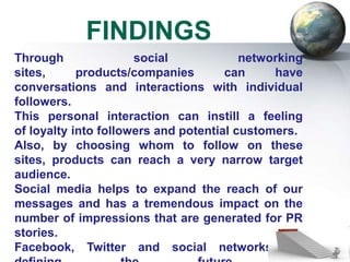 FINDINGS
Through               social             networking
sites,      products/companies        can     have
conversations and interactions with individual
followers.
This personal interaction can instill a feeling
of loyalty into followers and potential customers.
Also, by choosing whom to follow on these
sites, products can reach a very narrow target
audience.
Social media helps to expand the reach of our
messages and has a tremendous impact on the
number of impressions that are generated for PR
stories.
Facebook, Twitter and social networks are
 