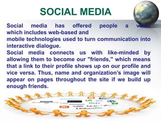 SOCIAL MEDIA
Social media has offered people a voice
which includes web-based and
mobile technologies used to turn communication into
interactive dialogue.
Social media connects us with like-minded by
allowing them to become our "friends," which means
that a link to their profile shows up on our profile and
vice versa. Thus, name and organization’s image will
appear on pages throughout the site if we build up
enough friends.
Often, people find new via tags or special interest
groups or they invite their existing contacts who are
members of the social networking site.
It has helped us reunite with old grade school and
 