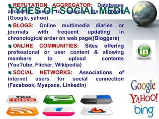 REPUTATION AGGREGATOR: Databases
TYPES OF SOCIAL MEDIA
allowing users to search the content
(Google, yahoo)
   BLOGS: Online multimedia diaries or
journals    with   frequent     updating   in
chronological order on web page((Bloggers)
   ONLINE COMMUNITIES: Sites offering
professional or user content & allowing
members         to      upload       contents
(YouTube, Flicker, Wikipedia)
   SOCIAL NETWORKS: Associations of
internet   users   for   social   connection
(Facebook, Myspace, Linkedin)
 