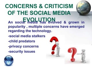 CONCERNS & CRITICISM
 OF THE SOCIAL MEDIA
        EVOLUTION
 An social media has evolved & grown       in
 popularity , multiple concerns have emerged
 regarding the technology.
 -social media stalkers
 -child predators
 -privacy concerns
 -security issues
 