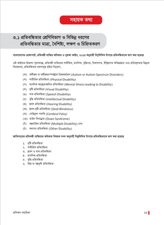 cÖwk¶Y mnvwqKv 25
3.1 cÖwZewÜZvi †kÖwYwefvM I wewfbœ ai‡Yi
cÖwZewÜZvi gvÎv, ˆewkó¨, jÿY I wPwýZKiY
evsjv‡`‡ki †cÖÿvc‡U, cÖwZeÜx e¨w³i AwaKvi I myiÿv AvBb, 2013 Abyhvqx wb¤œwjwLZ Dcv‡q cÖwZewÜZv‡K fvM Kiv n‡q‡Q
GB AvB‡bi D‡Ïk¨ c~iYK‡í, cÖwZeÜx e¨w³‡`i kvixwiK, gvbwmK, eyw×MZ, weKvkMZ, Bw›`ªqMZ ÿwZMÖ¯ÍZv Ges cÖwZK~jZvi wfbœZv
we‡ePbvq, cÖwZewÜZvi aiYmg~n nB‡e wb¤œiƒc,
(K) AwURg ev AwURg‡¯úKUªvg wWRAW©vim (Autism or Autism Spectrum Disorders)
(L) kvixwiK cÖwZewÜZv (Physical Disability)
(M) gvbwmK Amy¯’ZvRwbZ cÖwZewÜZv (Mental Illness Leading to Disability)
(N) `„wó cÖwZewÜZv (Visual Disability)
(O) evK cÖwZewÜZv (Speech Disability)
(P) eyw× cÖwZewÜZv (Intellectual Disability)
(Q) kÖeY cÖwZewÜZv (Hearing Disability)
(R) kÖeY-`„wó cÖwZewÜZv (Deaf-Blindness)
(S) †mwieªvj cvjwm (Cerebral Palsy)
(T) WvDb wmb‡Wªvg (Down Syndrome)
(U) eûgvwÎK cÖwZewÜZv (Multiple Disability) Ges
(V) Ab¨vb¨ cÖwZewÜZv (Other Disability)
RvwZms‡Ni cÖwZeÜx e¨w³‡`i AwaKvi welqK mb` Abyhvqx wbgœwjwLZ Dcv‡q cÖwZewÜZv‡K fvM Kiv n‡q‡Q
1. `„wó cÖwZewÜZv
2. kvixwiK cÖwZewÜZv
3. kªeY I evK cÖwZewÜZv
4. gvbwmK cÖwZewÜZv
5. eyw× cÖwZewÜZv
6. wgkÖ ev eûg~Lx cÖwZewÜZv
mnvqK Z_¨
 