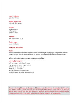 aviYv I cwiKíbv
†gv: LvBiæj Bmjvg
msKjb, MÖš’bv I iPbv
†gv: Avãyj KzÏym (Rvwn`)
m¤úv`bv
iæevBqvZ Avnmvb
AwgZ iÄb †`
†gvmwdKzi ingvb
cÖKvkKvj
cÖ_g cÖKvk: wW‡m¤^i, 2015
wWRvBb I gy`ªY
G cøvm KwgDwb‡Kkb
ISBN: 000-000-000-00
wbt¯^Z¡
Rbm‡PZbZvg~jK Kv‡R GB cÖKvkbvi m¤ú~Y© ev Askwe‡kl cÖKvk‡Ki AbygwZ QvovB cybtgy`ªY ev Abywjwc Kiv †h‡Z cv‡i|
†m‡¶‡Î m~Î D‡jL Kivi Rb¨ Aby‡iva Kiv hv‡”Q| GB cÖKvkbvi AevwYwR¨K e¨env‡ii †¶‡Î †Kvb eva¨evaKZv †bB|
cÖwk¶Y mnvwqKvwU m¤ú‡K© †h †Kvb Z_¨ Rvb‡Z †hvMv‡hv‡Mi wVKvbv
GKkbGBW evsjv‡`k
evwo 08 (cyivZb), GmB (wm) 5/we (bZyb),
moK 136, ¸jkvb 1, XvKv 1212, evsjv‡`k
†dvb: 88-02-55044851-7
d¨v·: 88-02-55044858
B-†gBj: aab.mail@actionaid.org
I‡qemvBU: www.actionaid.org/bangladesh
This is a Training Manual for Caregiver of Persons with Disabilities, Compiled and Written by
Md. Abdul Koddus (Jahid). Concept and Planning by Md. Khairul Islam, Edited by Rubayat
Ahsan, Amit Ranjan Dey and Md. Mosfequr Rahman. Published by ActionAid Bangladesh,
House 08 (Old), SE (C) 5/B (New), Road 136, Gulshan 1, Dhaka 1212, Bangladesh.
 