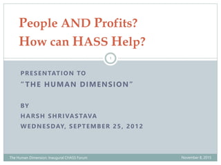 PRESENTATION TO
“THE HUMAN DIMENSION”
BY
HARSH SHRIVASTAVA
WEDNESDAY, SEPTEMBER 25, 2012
People AND Profits?
How can HASS Help?
November 8, 2015The Human Dimension: Inaugural CHASS Forum
1
 