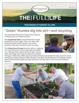 THE{FULL}LIFE
TOUCHMARK AT FAIRWAY VILLAGE
July 2014
“Green” thumbs dig into dirt—and recycling
The Gardening Club and the Going Green Group are
working to grow and help terra firma.
The Gardening Club (pictured below) has already
planted flowers and veggies. They meet often with
horticulturist Sheri Moore-Smith, who answers
questions, offers tips, and shares what’s in season.
The Going Green Group describes itself as “exploring
new ways of living in an environmentally sustainable
way.” Resident Bruce Jensen (pictured right, wearing
white shirt) helps lead the group with team members.
Through a collaborative effort, they brainstorm and find practical ideas for using resources wisely.
During the meetings, Business Office Manager Lynn Stone and Building Services Manager Jeremy
Barnes offer practical insight into daily operations and share their research on potential green
practices.
 
