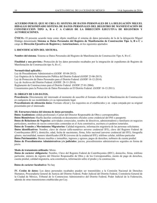 10 GACETA OFICIAL DE LA CIUDAD DE MÉXICO 14 de Septiembre de 2016
ACUERDO POR EL QUE SE CREA EL SISTEMA DE DATOS PERSONALES DE LA DELEGACIÓN MIGUEL
HIDALGO DENOMINADO SISTEMA DE DATOS PERSONALES DEL REGISTRO DE MANIFESTACIÓN DE
CONSTRUCCIÓN TIPO A, B o C A CARGO DE LA DIRECCIÓN EJECUTIVA DE REGISTROS Y
AUTORIZACIONES.
ÚNICO.- El presente acuerdo tiene como objeto modificar el sistema de datos personales de la de la delegación Miguel
Hidalgo denominado Sistema se Datos Personales del Registro de Manifestación de Construcción Tipo A, B o C a
cargo de Dirección Ejecutiva de Registros y Autorizaciones, en los siguientes apartados:
I. IDENTIFICACIÓN DEL SISTEMA.
Nombre del sistema. Sistema se Datos Personales del Registro de Manifestación de Construcción Tipo A, B o C.
Finalidad y uso previsto.- Protección de los datos personales recabados por la integración de expedientes de Registro de
Manifestación de Construcción tipo A, B o C.
Normatividad aplicable.-
Ley de Procedimiento Administrativo (GODF 05-04-2012).
Ley Orgánica de la Administración Pública del Distrito Federal (GODF 23-06-2015).
Ley de Protección de Datos Personales para el Distrito Federal. (GODF 18-12-2014).
Ley de Archivos del Distrito Federal. (GODF: 28-11-2014).
Reglamento de Construcciones para el Distrito Federal (GODF 27-01-2004).
Lineamientos para la Protección de Datos Personales en El Distrito Federal. (GODF 16-12-2011).
.
II. ORIGEN DE LOS DATOS.
Procedencia: Directamente del interesado al momento de suscribir el formato oficial de la Manifestación de Construcción
en cualquiera de sus modalidades y/o su representante legal.
Procedimiento de obtención datos: Formato oficial y los requisitos en el establecidos y en copia cotejada por su original
presentados por el interesado.
III. Estructura básica del sistema de datos personales.
Datos Académicos: cédula profesional y Carnet del Director Responsable de Obra y corresponsables.
Datos Biométricos: Huella dactilar contenida en documentos oficiales como credencial del INE o pasaporte.
Datos de Relaciones de Negocios: actividades comerciales, nombre de directivos, administradores y familiares en negocios
particulares, nombres de socios comerciales contenidas en el Acta constitutiva, escritura y/o poderes notariales.
Datos de Transito y Movimientos Migratorios: Calidad migratoria, información migratoria de las personas solicitantes.
Datos identificativos: Nombre, clave de elector (alfa-numérico anverso credencial IFE), clave del Registro Federal de
Contribuyentes (RFC), domicilio, edad, fecha de nacimiento, firma, folio nacional (anverso credencial del IFE), fotografía
género, nacionalidad, numero identificador (OCR) (reverso de la credencial IFE), teléfono celular, teléfono particular
Datos Patrimoniales: Bienes muebles e inmuebles, ingresos y egresos, pagos de derechos, nu8mero de cuenta predial.
Datos de Procedimientos Administrativos y/o judiciales: juicios, procedimientos administrativos seguidos en forma de
juicio.
Modo de tratamiento utilizado: Mixto.
Datos de carácter obligatorio: Nombre, Clave del Registro Federal de Contribuyentes (RFC), domicilio, firma, teléfono
particular, número de registro del Director Responsable de Obra y de los Corresponsables, monto de pago de derechos,
cuenta predial, calidad migratoria, acta constitutiva, información sobre el predio y la construcción.
Datos de carácter facultativo: No hay
IV. Cesión de datos: Los datos personales recabados pueden ser transmitidos a la Comisión Nacional de Derechos
Humanos, Procuraduría General de Justicia del Distrito Federal, Poder Judicial del Distrito Federal, Contraloría General de
la Ciudad de México, Tribunal de lo Contencioso Administrativo del Distrito Federal, Poder Judicial de la Federación,
además de otras transmisiones establecidas por Ley.
 