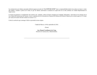Las estimaciones por trabajos ejecutados deberán pagarse por parte de “LA CONVOCANTE” bajo su responsabilidad, dentro de un plazo no mayor a veinte
días hábiles, contados a partir de la fecha en que las hubiere autorizado la residencia de supervisión de la obra (Jefatura de Unidad Departamental de
Supervisión).
La forma de garantizar el cumplimiento del contrato será mediante póliza de fianza otorgada por Compañía Afianzadora autorizada en los términos de la
Ley Federal de Instituciones de Fianzas, a favor y satisfacción de la Secretaría de Finanzas del Gobierno del Distrito Federal, por un monto igual al 10 % (diez
por ciento) del monto total del contrato sin incluir I.V.A.
Contra la resolución que contenga el fallo no procederá recurso alguno.
Ciudad de México, a 08 de septiembre de 2016.
(Firma)
Arq. Manuel Castellanos de la Vega.
Director de Construcción y Mantenimiento.
 