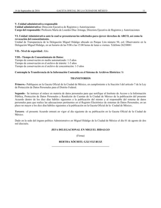 14 de Septiembre de 2016 GACETA OFICIAL DE LA CIUDAD DE MÉXICO 11
V. Unidad administrativa responsable
Unidad administrativa: Dirección Ejecutiva de Registros y Autorizaciones
Cargo del responsable: Profesora María de Lourdes Díaz Arteaga, Directora Ejecutiva de Registros y Autorizaciones
VI. Unidad Administrativa ante la cual se presentaran las solicitudes para ejercer derechos de ARCO, así como la
revocación del consentimiento.
Unidad de Transparencia de la Delegación Miguel Hidalgo ubicado en Parque Lira número 94, col. Observatorio en la
Delegación Miguel Hidalgo, en un horario de las 9:00 a las 15:00 horas de lunes a viernes. Teléfono 26230081
VII.- Nivel de seguridad: Alto.
VIII.- Tiempo de Consentimiento de Datos:
Tiempo de conservación en medio automatizado: 1-5 años
Tiempo de conservación en el archivo de trámite: 1-5 años
Tiempo de conservación en el archivo de concentración: 1-5 años
Contempla la Transferencia de la Información Contenida en el Sistema de Archivos Histórico: Si
TRANSITORIOS
Primero.- Publíquese en la Gaceta Oficial de la Ciudad de México, en cumplimiento a la fracción I del artículo 7 de la Ley
de Protección de Datos Personales para el Distrito Federal.
Segundo.- Se instruye al enlace en materia de datos personales para que notifique al Instituto de Acceso a la Información
Pública, Protección de Datos Personales y Rendición de Cuentas de la Ciudad de México de la publicación del presente
Acuerdo dentro de los diez días hábiles siguientes a la publicación del mismo y al responsable del sistema de datos
personales para que realice las adecuaciones pertinentes en el Registro Electrónico de sistemas de Datos Personales, en un
plazo no mayor a los diez días hábiles siguientes a la publicación en la Gaceta Oficial de la Ciudad de México..
Tercero.- el presente Acuerdo entrará en vigor al día siguiente de su publicación en la Gaceta Oficial de la Ciudad de
México.
Dado en la sede del órgano político Administrativo en Miguel Hidalgo de la Ciudad de México el día 01 de agosto de dos
mil dieciséis.
JEFA DELEGACIONAL EN MIGUEL HIDALGO
(Firma)
BERTHA XÓCHITL GÁLVEZ RUIZ
 