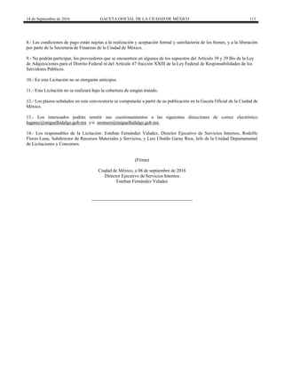 14 de Septiembre de 2016 GACETA OFICIAL DE LA CIUDAD DE MÉXICO 111
8.- Las condiciones de pago están sujetas a la realización y aceptación formal y satisfactoria de los bienes, y a la liberación
por parte de la Secretaría de Finanzas de la Ciudad de México.
9.- No podrán participar, los proveedores que se encuentren en algunos de los supuestos del Artículo 39 y 39 Bis de la Ley
de Adquisiciones para el Distrito Federal ni del Artículo 47 fracción XXIII de la Ley Federal de Responsabilidades de los
Servidores Públicos.
10.- En esta Licitación no se otorgarán anticipos.
11.- Esta Licitación no se realizará bajo la cobertura de ningún tratado.
12.- Los plazos señalados en esta convocatoria se computarán a partir de su publicación en la Gaceta Oficial de la Ciudad de
México.
13.- Los interesados podrán remitir sus cuestionamientos a las siguientes direcciones de correo electrónico
lugaray@miguelhidalgo.gob.mx y/o aromero@miguelhidalgo.gob.mx.
14.- Los responsables de la Licitación: Esteban Fernández Valadez, Director Ejecutivo de Servicios Internos, Rodolfo
Flores Luna, Subdirector de Recursos Materiales y Servicios, y Luis Ubaldo Garay Rios, Jefe de la Unidad Departamental
de Licitaciones y Concursos.
(Firma)
Ciudad de México, a 08 de septiembre de 2016
Director Ejecutivo de Servicios Internos
Esteban Fernández Valadez
 