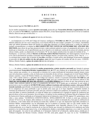 116 GACETA OFICIAL DE LA CIUDAD DE MÉXICO 14 de Septiembre de 2016
E D I C T O S
**E D I C T O**
JUZGADO 53 DE LO CIVIL
EMPLAZAMIENTO
Representante legal de VE-CRB S.A. de C.V.
En los medios preparatorios a juicio ejecutivo mercantil, promovido por Tecnovidrio División Arquitectónico S.A. de
C.V., en contra de VE CRB S.A. expediente número 882/2015, el Juez Quincuagésimo Tercero de lo Civil en la Ciudad de
México, dicto un auto que a la letra dice: ---
Ciudad de México, a primero de agosto del año dos mil dieciséis.-
“…con fundamento en el 1070, del Código de Comercio, notifíquese a VE-CRB, S.A. DE C.V., por medio de edictos que
deberán publicarse por tres veces consecutivas, en la Gaceta Oficial de esta Ciudad y periódico “La Crónica”, haciéndoles
saber que deberá presentarse dentro del término de veinte días siguientes a la última publicación, a recibir las copias de
traslado correspondientes, se señalan las DIEZ HORAS DEL DIA VEINTE DE SEPTIEMBRE DEL AÑO DOS MIL
DIECISEIS, para efecto de que bajo protesta de decir, rinda confesión judicial en torno a la preparación del juicio y de la
deuda que se menciona, con el apercibimiento que de no hacerlo se le tendrá por confesa de la certeza de la deuda; para los
efectos citados, queda a su disposición en la Secretaría “B” de este órgano jurisdiccional, las copias de traslado de ley…” -
Notifíquese.- Lo proveyó y firma el Maestro en Derecho Andrés Martínez Guerrero, Juez Quincuagésimo Tercero de lo
Civil, ante la Secretaría de Acuerdos Licenciada Araceli Malagón Aboites, con quien actúa, autoriza y da fe.- Doy fe. -------
La secretaria hace constar: Que el término de tres días concedido a la parte actora, para desahogar la prevención ordenada
en proveído de siete de octubre de dos mil quince, corre del trece al quince de octubre del año en curso.- CONSTE.
México, Distrito Federal, a quince de octubre del año dos mil quince. ------------------------------------------------------------
México, Distrito Federal, a quince de octubre del año dos mil quince--------------------------------------------------------------
“…- - - Se admite a trámite la solicitud de medios preparatorios a juicio ejecutivo mercantil que formula la persona
moral denominada Tecnovidrio División Arquitectónico, S.A. de C.V., por conducto de su apoderado legal Javier Coello
Trejo, carácter que acredita y le es reconocido en términos de la copia certificada del instrumento notarial número ciento
once mil ochocientos cuarenta y ocho, de fecha nueve de diciembre de dos mil trece, otorgada ante la fe del Notario Público
número cuarenta y nueve del Distrito Federal, en consecuencia, con fundamento en lo dispuesto por los artículos 1151,
1162, 1164 y demás relativos y aplicables del Código de Comercio, cítesele a la presunta demandada VE-CRB S.A. de
C.V. por conducto de su apoderado o representante legal, para que comparezcan ante esta presencia judicial el día
TRES DE NOVIEMBRE DE DOS MIL QUINCE, A LAS DIEZ HORAS, para el efecto de que, bajo protesta de decir
verdad, rinda confesión judicial en torno a la preparación del juicio y de la deuda que se menciona, la cual señala el
promovente es por la cantidad de $4’300,767.08 (cuatro millones trescientos mil setecientos sesenta y siete pesos 08/100
moneda nacional), apercibiendo a la presunta demandada de que se le tendrá por confesa de la certeza de la deuda en caso
de no comparecer sin causa justificada o que no pruebe justa causa que se lo haya impedido, corriéndole traslado al
momento de notificársele el presente proveído, para que conozcan el objeto de la audiencia, la cantidad que se reclama y la
causa del deber; lo anterior atendiendo a la carga de trabajo que se desprende de la Agenda de registro de Audiencias que
para tal efecto se lleva en la Secretaría. Sirve de apoyo a lo anterior la tesis emitida por la Primera Sala de la Suprema Corte
de Justicia de la Nación, publicada en el Semanario Judicial de la Federación, tomo LXVIII, página 519, quinta época, cuyo
rubro y texto señalan: “AUDIENCIA CONSTITUCIONAL, SEÑALAMIENTO DE. Si bien es cierto que conforme al
artículo 147 de la Ley de Amparo, debe señalarse en el auto en que se admite la demanda día y hora para la celebración de
la audiencia, a más tardar dentro del término de treinta días, también lo es que esta disposición legal debe entenderse en
términos hábiles, armonizándolo con las dificultades que en la práctica se presente, toda vez que siendo muchos los
negocios que se ventilan en los tribunales federales, humanamente sería imposible observar la ley a este respecto.
Consecuentemente, no es ilegal la resolución de un Juez de Distrito que cita para la celebración de la audiencia una fecha
posterior a los treinta días que marca la ley, si tal señalamiento obedece a necesidades imperiosas y no a mala fe o dolo de
parte del juzgador. Así como la tesis publicada en el Semanario Judicial de la Federación, séptima época, emitida por el
Tribunal Colegiado del Décimo Circuito, volumen 103-108, sexta parte, página 38, cuya voz se lee: “AUDIENCIA
 