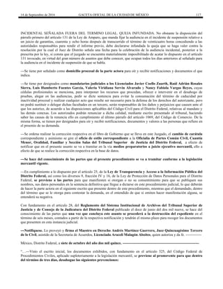 14 de Septiembre de 2016 GACETA OFICIAL DE LA CIUDAD DE MÉXICO 117
INCIDENTAL SEÑALADA FUERA DEL TERMINO LEGAL. QUEJA INFUNDADA. No obstante la disposición del
párrafo primero del artículo 131 de la Ley de Amparo, que manda fijar la audiencia en el incidente de suspensión relativo a
un juicio de garantías, cuarenta y ocho horas después de transcurrido el término de veinticuatro horas concediendo a las
autoridades responsables para rendir el informe previo, debe declararse infundada la queja que se haga valer contra la
resolución por la cual el Juez de Distrito señala una fecha para la celebración de la audiencia incidental, posterior a la
prescrita por la ley, si consta que el juzgado se encuentra materialmente imposibilitado de acatar lo dispuesto en el artículo
131 invocado, en virtud del gran número de asuntos que debe conocer, que ocupan todos los días anteriores al señalado para
la audiencia en el incidente de suspensión de que se habla.
---Se tiene por señalado como domicilio procesal de la parte actora para oír y recibir notificaciones y documentos el que
indica.
---Se tiene por designados como mandatarios judiciales a los Licenciados Javier Coello Zuarth, Raúl Adrián Rosales
Sierra, Luis Humberto Fuentes García, Valeria Viridiana Servin Alvarado y Nancy Fabiola Vargas Reyes, cuyas
cédulas profesionales se menciona, para interponer los recursos que procedan, ofrecer e intervenir en el desahogo de
pruebas, alegar en las audiencias, pedir se dicte sentencia para evitar la consumación del término de caducidad por
inactividad procesal y realizar cualquier acto que resulte ser necesario para la defensa de los derechos del autorizante, pero
no podrá sustituir o delegar dichas facultades en un tercero, serán responsables de los daños y perjuicios que causen ante el
que los autorice, de acuerdo a las disposiciones aplicables del Código Civil para el Distrito Federal, relativas al mandato y
las demás conexas. Los autorizados podrán renunciar a dicha calidad, mediante escrito presentado al tribunal, haciendo
saber las causas de la renuncia ello en cumplimiento al último párrafo del artículo 1069, del Código de Comercio. De la
misma forma, se tienen por designados para oír y recibir notificaciones, documentos y valores a las personas que refiere en
el proemio de su demanda.
---Se ordena realizar la corrección respectiva en el libro de Gobierno que se lleva en este Juzgado, el cambio de carátula
correspondiente y asimismo se gire el oficio de estilo correspondiente a la Oficialía de Partes Común Civil, Cuantía
Menor, Oralidad, Familiar y Sección Salas del Tribunal Superior de Justicia del Distrito Federal, a efecto de
notificar que en el presente asunto se va a tramitar en la vía medios preparatorios a juicio ejecutivo mercantil, ello a
efecto de que se realice la corrección respectiva en la base de datos.
---Se hace del conocimiento de las partes que el presente procedimiento se va a tramitar conforme a la legislación
mercantil vigente.
---En cumplimiento a lo dispuesto por el artículo 25, de la Ley de Transparencia y Acceso a la Información Pública del
Distrito Federal, así como los diversos 9, fracción IV y 16, de la Ley de Protección de Datos Personales para el Distrito
Federal, se previene a las partes para que manifiesten si otorgan o no su consentimiento para que se publiquen sus
nombres, sus datos personales en la sentencia definitiva que llegue a dictarse en este procedimiento judicial, lo que deberán
de hacer la parte actora en el siguiente escrito que presente dentro de este procedimiento, mientras que el demandado, dentro
del término que se le otorga para contestar la demanda, en el entendido de que si omiten hacer manifestación alguna, se
entenderá su negativa.
Con fundamento en el artículo 28, del Reglamento del Sistema Institucional de Archivos del Tribunal Superior de
Justicia y de Consejo de la Judicatura del Distrito Federal publicado el doce de junio del dos mil nueve, se hace del
conocimiento de las partes que una vez que concluya este asunto se procederá a la destrucción del expediente en el
término de seis meses, contados a partir de la respectiva notificación y tendrán el mismo plazo para recoger los documentos
que presenten en esta instancia judicial.
---Notifíquese. Lo proveyó y firma el Maestro en Derecho Andrés Martínez Guerrero, Juez Quincuagésimo Tercero
de lo Civil, asistido de la Secretaria de Acuerdos, Licenciada Araceli Malagón Aboites, quien autoriza y da fe. -------------
México, Distrito Federal, a siete de octubre del año dos mil quince. ---------------------------------------------------------------
“…---Visto el escrito inicial, los documentos exhibidos, con fundamento en el artículo 325, del Código Federal de
Procedimientos Civiles, aplicado supletoriamente a la legislación mercantil, se previene al promovente para que dentro
del término de tres días, desahogue las siguientes prevenciones:
 