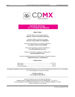 124 GACETA OFICIAL DE LA CIUDAD DE MÉXICO 14 de Septiembre de 2016
DIRECTORIO
Jefe de Gobierno de la Ciudad de México
MIGUEL ÁNGEL MANCERA ESPINOSA
Consejero Jurídico y de Servicios Legales
MANUEL GRANADOS COVARRUBIAS
Directora General Jurídica y de Estudios Legislativos
CLAUDIA LUENGAS ESCUDERO
Director de Legislación y Trámites Inmobiliarios
FLAVIO MARTÍNEZ ZAVALA
Subdirector de Estudios Legislativos y Publicaciones
EDGAR OSORIO PLAZA
Jefe de la Unidad Departamental de Publicaciones y Trámites Funerarios
MARCOS MANUEL CASTRO RUIZ
INSERCIONES
Plana entera...................................................................................... $ 1,753.70
Media plana............................................................................................ 943.30
Un cuarto de plana ................................................................................. 587.30
Para adquirir ejemplares, acudir a la Unidad de Publicaciones, sita en la Calle Candelaria de los Patos s/n, Col. 10 de Mayo,
C.P. 15290, Delegación Venustiano Carranza.
Consulta en Internet
www.consejeria.cdmx.gob.mx
GACETA OFICIAL DE LA CIUDAD DE MÉXICO,
IMPRESA POR “CORPORACIÓN MEXICANA DE IMPRESIÓN”, S.A. DE C.V.,
CALLE GENERAL VICTORIANO ZEPEDA Núm. 22, COL. OBSERVATORIO C.P. 11860.
TELS. 55-16-85-86 y 55-16-81-80
(Costo por ejemplar $42.00)
 