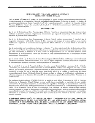14 GACETA OFICIAL DE LA CIUDAD DE MÉXICO 14 de Septiembre de 2016
ADMINISTRACIÓN PÚBLICA DE LA CIUDAD DE MÉXICO
DELEGACIÓN MIGUEL HIDALGO
ING. BERTHA XÓCHITL GÁLVEZ RUIZ, Jefa Delegacional en Miguel Hidalgo, con fundamento en los artículos 6 y
16, párrafo segundo, de la Constitución Política de los Estados Unidos Mexicanos; 39, fracción XLV de la Ley Orgánica de
la Administración Pública del Distrito Federal; 2, 5, 6, 7, 8, 9, 11, párrafo tercero, 13, y 14 de la Ley de Protección de Datos
Personales del Distrito Federal y los numerales 1, 3, 4, 5, 6, 8, 11 y 15 de los Lineamientos para la Protección de Datos
Personales en el Distrito Federal, y
CONSIDERANDO
Que la Ley de Protección de Datos Personales para el Distrito Federal es el ordenamiento legal que tiene por objeto
establecer los principios, derechos, obligaciones y procedimientos que regulan la protección y tratamiento de los datos
personales en posesión de los Entes Públicos.
Que la Ley de Protección de Datos Personales para el Distrito Federal, establece en su artículo 7, fracción I, que la
integración, tratamiento y tutela de los sistemas de datos personales está a cargo de los entes públicos y su creación,
modificación o supresión de los sistemas de datos personales, deberá publicarse en la Gaceta Oficial de la Ciudad de
México.
Que de conformidad con lo señalado en el artículo 41, fracción IV y último párrafo de la Ley de Protección de Datos
Personales para el Distrito Federal, constituyen infracciones el incumplimiento a las disposiciones contenidas en la misma,
que serán sancionadas en términos de la Ley Federal de Responsabilidades de los Servidores Públicos, siendo
independientes de las de orden civil o penal que procedan, así como los procedimientos para el resarcimiento del daño
ocasionado por el ente público.
Que el artículo 6 de la Ley de Protección de Datos Personales para el Distrito Federal, establece que corresponde a cada
Ente Público determinar, a través de su titular o, en su caso, del órgano competente, la creación, modificación o supresión
de sistemas de datos personales, conforme a su respectivo ámbito de competencia.
Que el artículo 7 de la Ley de Protección de Datos Personales para el Distrito Federal y numerales 6, 8 y 10 de los
Lineamientos para la Protección de Datos Personales en el Distrito Federal, establece como obligación para todos los entes
públicos, que la creación, modificación o supresión de sistemas de datos personales sólo podrá efectuarse mediante acuerdo
emitido por el titular del ente y publicarse quince días hábiles previos a la creación o modificación del sistema
correspondiente en la Gaceta Oficial de la Ciudad de México, en el que se indiquen las modificaciones producidas que se
refieran a cualquiera de las fracciones del numeral 7 de los Lineamientos para la Protección de Datos Personales en el
Distrito Federal.
Que mediante Dictamen número OPA-MIH-5/180116, se aprobó, a partir del día 18 de enero de 2016, la Estructura
Orgánica de la Delegación Miguel Hidalgo, en este sentido fueron modificadas y suprimidas diversas unidades
administrativas de apoyo técnico-operativo, en tal contexto, fue expedido el Decreto por el que se reforman, adicionan y
derogan diversas disposiciones del Reglamento Interior de la Administración Pública del Distrito Federal publicado en la
Gaceta Oficial del Distrito Federal de fecha 15 de enero del 2016, conforme a lo anterior, resulta necesario establecer
controles y sistemas en los que se determine con precisión las áreas, que conforme a la nueva estructura orgánica, serán la
responsables de operar los Sistemas de Datos Personales, esto con el fin de brindar mayor certeza en cuanto a la finalidad y
tratamiento de la información recabada; por lo tanto dicho sistema se modifica mediante el presente acuerdo en los
términos siguientes:
ACUERDO DE MODIFICACIÓN DEL SISTEMA DE DATOS PERSONALES DENOMINADO, “SISTEMA DE
DATOS PERSONALES DE LOS PARTICIPANTES EN LAS ACTIVIDADES EN MATERIA SOCIAL,
ASISTENCIAL Y COMUNITARIA, PARA EL FORTALECIMIENTO DE LOS GRUPOS VULNERABLES,
DESARROLLADAS EN LOS CENTROS SOCIALES DE LA DELEGACIÓN MIGUEL HIDALGO.”
 