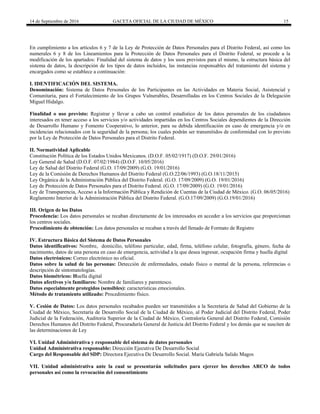 14 de Septiembre de 2016 GACETA OFICIAL DE LA CIUDAD DE MÉXICO 15
En cumplimiento a los artículos 6 y 7 de la Ley de Protección de Datos Personales para el Distrito Federal, así como los
numerales 6 y 8 de los Lineamientos para la Protección de Datos Personales para el Distrito Federal, se procede a la
modificación de los apartados: Finalidad del sistema de datos y los usos previstos para el mismo, la estructura básica del
sistema de datos, la descripción de los tipos de datos incluidos, las instancias responsables del tratamiento del sistema y
encargados como se establece a continuación:
I. IDENTIFICACIÓN DEL SISTEMA.
Denominación: Sistema de Datos Personales de los Participantes en las Actividades en Materia Social, Asistencial y
Comunitaria, para el Fortalecimiento de los Grupos Vulnerables, Desarrolladas en los Centros Sociales de la Delegación
Miguel Hidalgo.
Finalidad o uso previsto: Registrar y llevar a cabo un control estadístico de los datos personales de los ciudadanos
interesados en tener acceso a los servicios y/o actividades impartidas en los Centros Sociales dependientes de la Dirección
de Desarrollo Humano y Fomento Cooperativo, lo anterior, para su debida identificación en caso de emergencia y/o en
incidencias relacionados con la seguridad de la persona; los cuales podrán ser transmitidos de conformidad con lo previsto
por la Ley de Protección de Datos Personales para el Distrito Federal.
II. Normatividad Aplicable
Constitución Política de los Estados Unidos Mexicanos. (D.O.F. 05/02/1917) (D.O.F. 29/01/2016)
Ley General de Salud (D.O.F. 07/02/1984) (D.O.F. 10/05/2016)
Ley de Salud del Distrito Federal (G.O. 17/09/2009) (G.O. 19/01/2016)
Ley de la Comisión de Derechos Humanos del Distrito Federal (G.O.22/06/1993) (G.O.18/11/2015)
Ley Orgánica de la Administración Pública del Distrito Federal. (G.O. 17/09/2009) (G.O. 19/01/2016)
Ley de Protección de Datos Personales para el Distrito Federal. (G.O. 17/09/2009) (G.O. 19/01/2016)
Ley de Transparencia, Acceso a la Información Pública y Rendición de Cuentas de la Ciudad de México. (G.O. 06/05/2016)
Reglamento Interior de la Administración Pública del Distrito Federal. (G.O.17/09/2009) (G.O.19/01/2016)
III. Origen de los Datos
Procedencia: Los datos personales se recaban directamente de los interesados en acceder a los servicios que proporcionan
los centros sociales.
Procedimiento de obtención: Los datos personales se recaban a través del llenado de Formato de Registro
IV. Estructura Básica del Sistema de Datos Personales
Datos identificativos: Nombre, domicilio, teléfono particular, edad, firma, teléfono celular, fotografía, género, fecha de
nacimiento, datos de una persona en caso de emergencia, actividad a la que desea ingresar, ocupación firma y huella digital
Datos electrónicos: Correo electrónico no oficial.
Datos sobre la salud de las personas: Detección de enfermedades, estado físico o mental de la persona, referencias o
descripción de sintomatologías.
Datos biométricos: Huella digital
Datos afectivos y/o familiares: Nombre de familiares y parentesco.
Datos especialmente protegidos (sensibles): características emocionales.
Método de tratamiento utilizado: Procedimiento físico.
V. Cesión de Datos: Los datos personales recabados pueden ser transmitidos a la Secretaria de Salud del Gobierno de la
Ciudad de México, Secretaría de Desarrollo Social de la Ciudad de México, al Poder Judicial del Distrito Federal, Poder
Judicial de la Federación, Auditoria Superior de la Ciudad de México, Contraloría General del Distrito Federal, Comisión
Derechos Humanos del Distrito Federal, Procuraduría General de Justicia del Distrito Federal y los demás que se susciten de
las determinaciones de Ley
VI. Unidad Administrativa y responsable del sistema de datos personales
Unidad Administrativa responsable: Dirección Ejecutiva De Desarrollo Social
Cargo del Responsable del SDP: Directora Ejecutiva De Desarrollo Social. María Gabriela Salido Magos
VII. Unidad administrativa ante la cual se presentarán solicitudes para ejercer los derechos ARCO de todos
personales así como la revocación del consentimiento
 