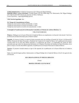 16 GACETA OFICIAL DE LA CIUDAD DE MÉXICO 14 de Septiembre de 2016
Unidad administrativa: Unidad de Transparencia de la Delegación Miguel Hidalgo.
Domicilio oficial y correo electrónico: Avenida Parque Lira #94, Planta Baja, Col. Observatorio, Del. Miguel Hidalgo,
CP.11860 Tel.2623-0073 Horario de atención: de 9:00 a 15:00 horas
Correo Electrónico: oip@miguelhidalgo.gob.mx
VIII. Nivel de Seguridad: Alto
IX. Tiempo de Consentimiento de Datos:
Tiempo de conservación en medio automatizado: 1-5 años
Tiempo de conservación en el archivo de tramite:1-3 años
Tiempo de conservación en el archivo de concentración: 1-2 años
Contempla la Transferencia de la Información Contenida en el Sistema de Archivos Histórico: No
T R A N S I T O R I O S
Primero.- Publíquese en la Gaceta Oficial de la Ciudad de México en cumplimiento a la fracción I del artículo 7 de la Ley
de Protección de Datos Personales para el Distrito Federal.
Segundo.- Se instruye al enlace en materia de datos personales para que notifique al Instituto de Acceso a la Información
Pública, Protección de Datos Personales y Rendición de Cuentas de la Ciudad de México de la publicación del presente
Acuerdo dentro de los diez días hábiles siguientes a la publicación del mismo y al responsable del sistema de datos
personales para que realice las adecuaciones pertinentes en el Registro Electrónico de Sistemas de Datos Personales, en un
plazo no mayor a los diez días hábiles siguientes a la publicación en la Gaceta Oficial de la Ciudad de México.
Tercero.- El presente Acuerdo entrará en vigor al día siguiente de su publicación en la Gaceta Oficial de la Ciudad de
México.
Dado en la sede del órgano político Administrativo en Miguel Hidalgo de la Ciudad de México el día 01 de agosto de dos
mil dieciséis.
JEFA DELEGACIONAL EN MIGUEL HIDALGO
(Firma)
BERTHA XÓCHITL GÁLVEZ RUIZ
 