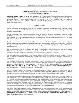 14 de Septiembre de 2016 GACETA OFICIAL DE LA CIUDAD DE MÉXICO 17
ADMINISTRACIÓN PÚBLICA DE LA CIUDAD DE MÈXICO
DELEGACIÓN MIGUEL HIDALGO
BERTHA XÓCHITL GALVEZ RUIZ, Jefa Delegacional del Órgano Político Administrativo en Miguel Hidalgo, de
conformidad con lo establecido en los artículos 87 tercer párrafo, 104, 105, 117 fracciones I y II; del Estatuto de Gobierno
del Distrito Federal; 1, 2 párrafo tercero, 3 fracción III, 7, 10 fracción XI, 36, 37, 38 y 39 fracción LIV, y LXXXIII de la
Ley Orgánica de la Administración Pública del Distrito Federal; 1, 120, 121, del Reglamento Interior de la Administración
Pública del Distrito Federal:
CONSIDERANDOS
Que de acuerdo con lo establecido en el artículo 6 de la Ley de Protección de Datos Personales para el Distrito Federal
corresponde al titular del ente púbico determinar la creación, modificación o supresión de sistemas de datos personales en el
ámbito de su competencia.
Que de conformidad con el artículo 7 fracción I de la Ley de Protección de Datos Personales para el Distrito Federal
(LPDPDF), se establece que la integración, tratamiento y tutela de los sistemas de datos personales está a cargo de los entes
públicos y que la creación, modificación o supresión de los sistemas de datos personales deberán publicarse en la Gaceta
Oficial de la Ciudad de México.
Que de manera adicional los numerales 6, 7 y 8 de los Lineamientos para la Protección de Datos Personales en el Distrito
Federal establecen como obligación para todos los entes públicos, que la creación, modificación o supresión de sistemas de
datos personales sólo podrá efectuarse mediante acuerdo emitido por el titular del ente, publicado en la Gaceta Oficial de la
Ciudad de México.
Que en términos del artículo 21, fracción I de la LPDPDF, el Órgano Político en Miguel Hidalgo, en tanto que es un Ente
Obligado responsable del manejo, tratamiento, seguridad y protección de datos personales contenidos en sus sistemas de
datos personales, deberá cumplir con las políticas, lineamientos y normas aplicables en la materia.
Que de acuerdo al artículo 5 de la LPDPDF, los sistemas de datos personales en posesión de los entes Obligados se regirán
por los principios de licitud, consentimiento, calidad de los datos, confidencialidad, seguridad, disponibilidad y
temporalidad
Que con fecha veinticinco de noviembre de dos mil once, el Órgano Político Administrativo en Miguel Hidalgo inscribió
ante el Registro Electrónico de Sistemas de Datos Personales (RESDP), el sistema de Datos Personales denominado
FERIAS, EXPOSICIONES Y CONGRESOS VINCULADOS A LA PROMOCIÓN DE ACTIVIDADES
INDUSTRIALES, COMERCIALES Y ECONÓMICAS, a cargo de la Dirección General de Desarrollo Delegacional,
ello en cumplimiento a lo ordenado por el artículo 8 de la LPDPDF.
Que el 15 de enero de 2016, fue publicado en la Gaceta Oficial de la Ciudad de México, el Acuerdo por el cual se
Reforman, Adicionan y Derogan diversas Disposiciones del Reglamento Interior de la Administración Pública del Distrito
Federal, modificándose con ello la estructura orgánica del Órgano Político Administrativo en Miguel Hidalgo.
Que con motivo del cambio en la estructura orgánica que sufrió el Órgano Político Administrativo en Miguel Hidalgo, se
creó la Dirección Ejecutiva de Desarrollo Social, unidad administrativa que de conformidad con lo dispuesto por el artículo
172 Septies, fracción XXVIII, del Reglamento Interior de la Administración Pública del Distrito Federal, corresponde
fomentar y coordinar la realización de ferias, exposiciones y congresos vinculados a la promoción de actividades
comerciales y económicas en general dentro de la demarcación del Órgano Político Administrativo. A través de dichas
actividades se recaban datos personales de particulares; resultando necesaria la modificación del sistema de protección de
datos personales a fin de adecuar lo establecido por ley a la nueva estructura delegacional.
Que con el fin de brindar seguridad y certeza jurídica a todas las personas que acudan al órgano político Administrativo a
solicitar un servicio público o iniciar un trámite sobre el uso y destino de los datos personales, resulta necesario modificar
algunos conceptos que integran los apartados del Sistema de Datos Personales denominado FERIAS, EXPOSICIONES Y
CONGRESOS VINCULADOS A LA PROMOCIÓN DE ACTIVIDADES INDUSTRIALES, COMERCIALES Y
ECONÓMICAS, tengo a bien emitir el siguiente:
 