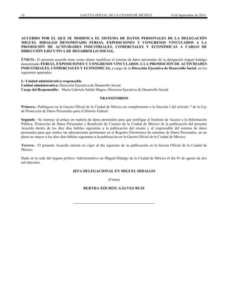 18 GACETA OFICIAL DE LA CIUDAD DE MÉXICO 14 de Septiembre de 2016
ACUERDO POR EL QUE SE MODIFICA EL SISTEMA DE DATOS PERSONALES DE LA DELEGACIÓN
MIGUEL HIDALGO DENOMINADO FERIAS, EXPOSICIONES Y CONGRESOS VINCULADOS A LA
PROMOCIÓN DE ACTIVIDADES INDUSTRIALES, COMERCIALES Y ECONÓMICAS A CARGO DE
DIRECCIÓN EJECUTIVA DE DESARROLLO SOCIAL.
ÚNICO.- El presente acuerdo tiene como objeto modificar el sistema de datos personales de la delegación miguel hidalgo
denominado FERIAS, EXPOSICIONES Y CONGRESOS VINCULADOS A LA PROMOCIÓN DE ACTIVIDADES
INDUSTRIALES, COMERCIALES Y ECONÓMICAS, a cargo de la Dirección Ejecutiva de Desarrollo Social, en los
siguientes apartados:
I.- Unidad administrativa responsable
Unidad administrativa: Dirección Ejecutiva de Desarrollo Social.
Cargo del Responsable: María Gabriela Salido Magos, Directora Ejecutiva de Desarrollo Social.
TRANSITORIOS
Primero.- Publíquese en la Gaceta Oficial de la Ciudad de México en cumplimiento a la fracción I del artículo 7 de la Ley
de Protección de Datos Personales para el Distrito Federal.
Segundo.- Se instruye al enlace en materia de datos personales para que notifique al Instituto de Acceso a la Información
Pública, Protección de Datos Personales y Rendición de Cuentas de la Ciudad de México de la publicación del presente
Acuerdo dentro de los diez días hábiles siguientes a la publicación del mismo y al responsable del sistema de datos
personales para que realice las adecuaciones pertinentes en el Registro Electrónico de sistemas de Datos Personales, en un
plazo no mayor a los diez días hábiles siguientes a la publicación en la Gaceta Oficial de la Ciudad de México.
Tercero.- El presente Acuerdo entrará en vigor al día siguiente de su publicación en la Gaceta Oficial de la Ciudad de
México.
Dado en la sede del órgano político Administrativo en Miguel Hidalgo de la Ciudad de México el día 01 de agosto de dos
mil dieciséis.
JEFA DELEGACIONAL EN MIGUEL HIDALGO
(Firma)
BERTHA XÓCHITL GÁLVEZ RUIZ
 