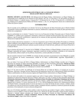14 de Septiembre de 2016 GACETA OFICIAL DE LA CIUDAD DE MÉXICO 19
ADMINISTRACIÓN PÚBLICA DE LA CIUDAD DE MÈXICO
DELEGACIÓN MIGUEL HIDALGO
BERTHA XÓCHITL GALVEZ RUIZ, Jefa Delegacional del Órgano Político Administrativo en Miguel Hidalgo, de
conformidad con lo establecido en los artículos 87 tercer párrafo, 104, 105, 117 fracciones I y II; del Estatuto de Gobierno
del Distrito Federal; 1, 2 párrafo tercero, 3 fracción III, 7, 10 fracción XI, 36, 37, 38 y 39 fracción LIV, y LXXXIII de la
Ley Orgánica de la Administración Pública del Distrito Federal; 1, 120, 121, del Reglamento Interior de la Administración
Pública del Distrito Federal:
CONSIDERANDOS
Que de acuerdo con lo establecido en el artículo 6 de la Ley de Protección de Datos Personales para el Distrito Federal
corresponde al titular del ente púbico determinar la creación, modificación o supresión de sistemas de datos personales en el
ámbito de su competencia.
Que de conformidad con el artículo 7 fracción I de la Ley de Protección de Datos Personales para el Distrito Federal
(LPDPDF), se establece que la integración, tratamiento y tutela de los sistemas de datos personales está a cargo de los entes
públicos y que la creación, modificación o supresión de los sistemas de datos personales deberán publicarse en la Gaceta
Oficial de la Ciudad de México.
Que de manera adicional los numerales 6, 7 y 8 de los Lineamientos para la Protección de Datos Personales en el Distrito
Federal establecen como obligación para todos los entes públicos, que la creación, modificación o supresión de sistemas de
datos personales sólo podrá efectuarse mediante acuerdo emitido por el titular del ente, publicado en la Gaceta Oficial de la
Ciudad de México.
Que en términos del artículo 21, fracción I de la LPDPDF, el Órgano Político en Miguel Hidalgo, en tanto que es un Ente
Obligado responsable del manejo, tratamiento, seguridad y protección de datos personales contenidos en sus sistemas de
datos personales, deberá cumplir con las políticas, lineamientos y normas aplicables en la materia.
Que de acuerdo al artículo 5 de la LPDPDF, los sistemas de datos personales en posesión de los entes Obligados se regirán
por los principios de licitud, consentimiento, calidad de los datos, confidencialidad, seguridad, disponibilidad y
temporalidad
Que con fecha 13 de mayo del 2010, el Órgano Político Administrativo en Miguel Hidalgo inscribió ante el Registro
electrónico de Sistemas de Datos Personales (RESDP), el sistema de Datos Personales denominado “Sistema de Datos
Personales de Solicitudes Ciudadanas del Servicio de Limpia” a cargo de la “Dirección General de Servicios
Urbanos”, ello en cumplimiento a lo ordenado por el artículo 8 de la LPDPDF.
Que el 15 de enero de 2016, fue publicado en la Gaceta Oficial de la Ciudad de México, el Acuerdo por el cual se
Reforman, Adicionan y Derogan diversas Disposiciones del Reglamento Interior de la Administración Pública del Distrito
Federal, modificándose con ello la estructura orgánica del Órgano Político Administrativo en Miguel Hidalgo.
Que con motivo del cambio en la estructura orgánica que sufrió el órgano político Administrativo en Miguel Hidalgo, se
desapareció la Dirección General de Servicios Urbanos, quién tenía a su cago el sistema de datos personales denominado
Orientación, Información y Quejas Ciudadanas, Sistema de Datos Personales de Solicitudes Ciudadanas del Servicio
de Limpia, creándose la Dirección Ejecutiva de Servicios Urbanos, unidad administrativa que de conformidad con lo
dispuesto por el artículo 172 sexies, fracciones III, IV. V. VI y XIII del Reglamento Interior de la Administración Pública
del Distrito Federal, corresponde prestar el servicio de limpia en sus etapas de barrido de áreas comunes, vialidad y demás
vías públicas así como de recolección de residuos sólidos; resultando necesario modificar el sistema de protección de datos
personales a fin de adecuarlo a la nueva estructura delegacional.
Que con el fin brindar seguridad y certeza jurídica a todas las personas que acudan al órgano político Administrativo a
solicitar un servicio público o iniciar un trámite sobre el uso y destino de los datos personales, resulta necesario modificar,
adicionar y eliminar algunos conceptos que integran los apartados del Sistema de Datos Personales denominado
“Orientación, Información y Quejas Ciudadanas, Sistema de Datos Personales de Solicitudes Ciudadanas del
Servicio de Limpia”, tengo a bien emitir el siguiente:
 
