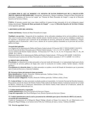 20 GACETA OFICIAL DE LA CIUDAD DE MÉXICO 14 de Septiembre de 2016
ACUERDO POR EL QUE SE MODIFICA EL SISTEMA DE DATOS PERSONALES DE LA DELEGACIÓN
MIGUEL HIDALGO DENOMINADO “Orientación, Información y Quejas Ciudadanas, Sistema de Datos Personales de
Solicitudes Ciudadanas del Servicio de Limpia” por “Sistema de Datos Personales de Limpia” a cargo de la Dirección
Ejecutiva de Servicios Urbanos.
ÚNICO.- El presente acuerdo tiene como objeto modificar el sistema de datos personales de la de la delegación miguel
hidalgo denominado “Sistema de Datos personales de Limpia” a cargo de Dirección Ejecutiva de Servicios Urbanos
en los siguientes apartados:
I. DENTIFICACIÓN DEL SISTEMA.
Nombre del Sistema.- Sistema de Datos Personales de Limpia
Finalidad y uso previsto.- Integración de los expedientes de las solicitudes ciudadanas de los servicios públicos de limpia
tales como la recolección de residuos sólidos, barrido manual y barrido mecánico; revisar que los ciudadanos cumplan con
los requisitos y documentos para la atención de las demandas de servicios, realización de análisis estadísticos e integrar
expedientes para la fiscalización sobre el uso y destino de los recursos públicos destinados en la provisión del servicios
publico de limpia.
Normatividad aplicable:
Ley Orgánica de la Administración Pública del Distrito Federal artículo 39 Fracción XXV Y XXVII (GODF 23-06-2015).
Ley de Protección de Datos Personales para el Distrito Federal artículos 7, 8, 9, 13, 14 Y 15. (GODF: 18-12-2014).
Ley de Archivos del Distrito Federal artículos 30 Fracciones VI Y VII, 31, 32, 33, 34, 35 Fracciones VIII, 37, 38 y 40
(GODF: 28-11-2014).
Reglamento Interior de la Administración Pública del Distrito Federal artículo 170 Fracción XIV (GODF: 16-04-2014).
Lineamiento para la protección de Datos Personales en el Distrito Federal, numerales 5, 10 Y 11 (GODF: 16-12-2011).
II. ORIGEN DE LOS DATOS.
Procedencia: La obtención de los datos personales se hace por medio del interesado y/o su representante legal quien solicita
la provisión de servicios públicos de limpia tales como la recolección de residuos sólidos, barrido manual y barrido
mecánico.
Procedimiento de obtención datos: Los datos personales se recaban a través del llenado de formularios que se presentan
ante el Centro de Servicios y Atención Ciudadana.
III. Estructura básica del sistema de datos personales.
Datos identificativos: Nombre, Domicilio, Teléfono particular, Teléfono Celular y Firma.
Modo de tratamiento utilizado: mixto
Datos de carácter obligatorio: Nombre, Domicilio Teléfono particular, Teléfono celular y Firma.
IV. Cesión de Datos: Los datos personales recabados pueden ser transmitidos la Comisión Nacional de Derechos humanos,
Procuraduría General de Justicia del Distrito Federal, Poder Judicial del Distrito Federal, Contraloría General de la Ciudad
de México, Tribunal de lo Contencioso Administrativo del Distrito Federal, Poder Judicial de la Federación, además de
otras transmisiones establecidas por Ley.
V. Unidad administrativa responsable
Unidad administrativa: Dirección Ejecutiva de Servicios Urbanos.
Cargo del responsable: José David Rodríguez Lara, Director Ejecutiva de Servicios Urbanos
VI. Unidad Administrativa ante la cual se presentaran las solicitudes para ejercer derechos de ARCO, así como la
revocación del consentimiento.
Unidad de Transparencia de la Delegación Miguel Hidalgo ubicado en Parque Lira número 94, col. Observatorio en la
Delegación Miguel Hidalgo, en un horario de las 9:00 a las 15:00 horas de lunes a viernes. Teléfono 26230081.
VII. Nivel de seguridad: Básico.
 