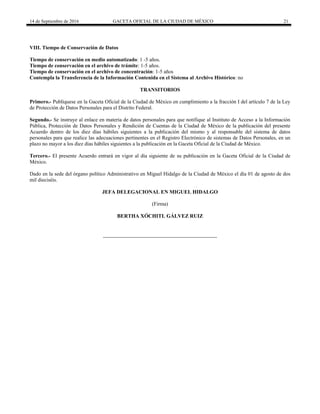 14 de Septiembre de 2016 GACETA OFICIAL DE LA CIUDAD DE MÉXICO 21
VIII. Tiempo de Conservación de Datos
Tiempo de conservación en medio automatizado: 1 -5 años.
Tiempo de conservación en el archivo de trámite: 1-5 años.
Tiempo de conservación en el archivo de concentración: 1-5 años
Contempla la Transferencia de la Información Contenida en el Sistema al Archivo Histórico: no
TRANSITORIOS
Primero.- Publíquese en la Gaceta Oficial de la Ciudad de México en cumplimiento a la fracción I del artículo 7 de la Ley
de Protección de Datos Personales para el Distrito Federal.
Segundo.- Se instruye al enlace en materia de datos personales para que notifique al Instituto de Acceso a la Información
Pública, Protección de Datos Personales y Rendición de Cuentas de la Ciudad de México de la publicación del presente
Acuerdo dentro de los diez días hábiles siguientes a la publicación del mismo y al responsable del sistema de datos
personales para que realice las adecuaciones pertinentes en el Registro Electrónico de sistemas de Datos Personales, en un
plazo no mayor a los diez días hábiles siguientes a la publicación en la Gaceta Oficial de la Ciudad de México.
Tercero.- El presente Acuerdo entrará en vigor al día siguiente de su publicación en la Gaceta Oficial de la Ciudad de
México.
Dado en la sede del órgano político Administrativo en Miguel Hidalgo de la Ciudad de México el día 01 de agosto de dos
mil dieciséis.
JEFA DELEGACIONAL EN MIGUEL HIDALGO
(Firma)
BERTHA XÓCHITL GÁLVEZ RUIZ
 