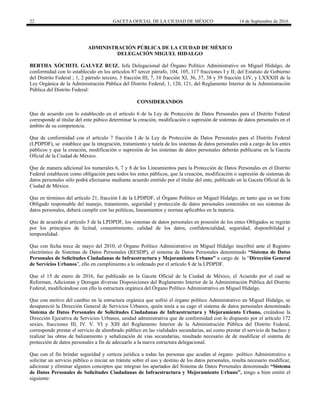 22 GACETA OFICIAL DE LA CIUDAD DE MÉXICO 14 de Septiembre de 2016
ADMINISTRACIÓN PÚBLICA DE LA CIUDAD DE MÈXICO
DELEGACIÓN MIGUEL HIDALGO
BERTHA XÓCHITL GALVEZ RUIZ, Jefa Delegacional del Órgano Político Administrativo en Miguel Hidalgo, de
conformidad con lo establecido en los artículos 87 tercer párrafo, 104, 105, 117 fracciones I y II; del Estatuto de Gobierno
del Distrito Federal ; 1, 2 párrafo tercero, 3 fracción III, 7, 10 fracción XI, 36, 37, 38 y 39 fracción LIV, y LXXXIII de la
Ley Orgánica de la Administración Pública del Distrito Federal; 1, 120, 121, del Reglamento Interior de la Administración
Pública del Distrito Federal:
CONSIDERANDOS
Que de acuerdo con lo establecido en el artículo 6 de la Ley de Protección de Datos Personales para el Distrito Federal
corresponde al titular del ente púbico determinar la creación, modificación o supresión de sistemas de datos personales en el
ámbito de su competencia.
Que de conformidad con el artículo 7 fracción I de la Ley de Protección de Datos Personales para el Distrito Federal
(LPDPDF), se establece que la integración, tratamiento y tutela de los sistemas de datos personales está a cargo de los entes
públicos y que la creación, modificación o supresión de los sistemas de datos personales deberán publicarse en la Gaceta
Oficial de la Ciudad de México.
Que de manera adicional los numerales 6, 7 y 8 de los Lineamientos para la Protección de Datos Personales en el Distrito
Federal establecen como obligación para todos los entes públicos, que la creación, modificación o supresión de sistemas de
datos personales sólo podrá efectuarse mediante acuerdo emitido por el titular del ente, publicado en la Gaceta Oficial de la
Ciudad de México.
Que en términos del artículo 21, fracción I de la LPDPDF, el Órgano Político en Miguel Hidalgo, en tanto que es un Ente
Obligado responsable del manejo, tratamiento, seguridad y protección de datos personales contenidos en sus sistemas de
datos personales, deberá cumplir con las políticas, lineamientos y normas aplicables en la materia.
Que de acuerdo al artículo 5 de la LPDPDF, los sistemas de datos personales en posesión de los entes Obligados se regirán
por los principios de licitud, consentimiento, calidad de los datos, confidencialidad, seguridad, disponibilidad y
temporalidad.
Que con fecha trece de mayo del 2010, el Órgano Político Administrativo en Miguel Hidalgo inscribió ante el Registro
electrónico de Sistemas de Datos Personales (RESDP), el sistema de Datos Personales denominado “Sistema de Datos
Personales de Solicitudes Ciudadanas de Infraestructura y Mejoramiento Urbano” a cargo de la “Dirección General
de Servicios Urbanos”, ello en cumplimiento a lo ordenado por el artículo 8 de la LPDPDF.
Que el 15 de enero de 2016, fue publicado en la Gaceta Oficial de la Ciudad de México, el Acuerdo por el cual se
Reforman, Adicionan y Derogan diversas Disposiciones del Reglamento Interior de la Administración Pública del Distrito
Federal, modificándose con ello la estructura orgánica del Órgano Político Administrativo en Miguel Hidalgo.
Que con motivo del cambio en la estructura orgánica que sufrió el órgano político Administrativo en Miguel Hidalgo, se
desapareció la Dirección General de Servicios Urbanos, quién tenía a su cago el sistema de datos personales denominado
Sistema de Datos Personales de Solicitudes Ciudadanas de Infraestructura y Mejoramiento Urbano, creándose la
Dirección Ejecutiva de Servicios Urbanos, unidad administrativa que de conformidad con lo dispuesto por el artículo 172
sexies, fracciones III, IV. V. VI y XIII del Reglamento Interior de la Administración Pública del Distrito Federal,
corresponde prestar el servicio de alumbrado público en las vialidades secundarias, así como prestar el servicio de bacheo y
realizar las obras de balizamiento y señalización de vías secundarias, resultado necesario de de modificar el sistema de
protección de datos personales a fin de adecuarlo a la nueva estructura delegacional.
Que con el fin brindar seguridad y certeza jurídica a todas las personas que acudan al órgano político Administrativo a
solicitar un servicio público o iniciar un trámite sobre el uso y destino de los datos personales, resulta necesario modificar,
adicionar y eliminar algunos conceptos que integran los apartados del Sistema de Datos Personales denominado “Sistema
de Datos Personales de Solicitudes Ciudadanas de Infraestructura y Mejoramiento Urbano”, tengo a bien emitir el
siguiente:
 