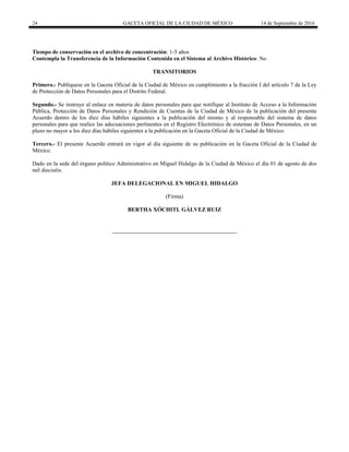 24 GACETA OFICIAL DE LA CIUDAD DE MÉXICO 14 de Septiembre de 2016
Tiempo de conservación en el archivo de concentración: 1-5 años
Contempla la Transferencia de la Información Contenida en el Sistema al Archivo Histórico: No
TRANSITORIOS
Primero.- Publíquese en la Gaceta Oficial de la Ciudad de México en cumplimiento a la fracción I del artículo 7 de la Ley
de Protección de Datos Personales para el Distrito Federal.
Segundo.- Se instruye al enlace en materia de datos personales para que notifique al Instituto de Acceso a la Información
Pública, Protección de Datos Personales y Rendición de Cuentas de la Ciudad de México de la publicación del presente
Acuerdo dentro de los diez días hábiles siguientes a la publicación del mismo y al responsable del sistema de datos
personales para que realice las adecuaciones pertinentes en el Registro Electrónico de sistemas de Datos Personales, en un
plazo no mayor a los diez días hábiles siguientes a la publicación en la Gaceta Oficial de la Ciudad de México.
Tercero.- El presente Acuerdo entrará en vigor al día siguiente de su publicación en la Gaceta Oficial de la Ciudad de
México.
Dado en la sede del órgano político Administrativo en Miguel Hidalgo de la Ciudad de México el día 01 de agosto de dos
mil dieciséis.
JEFA DELEGACIONAL EN MIGUEL HIDALGO
(Firma)
BERTHA XÓCHITL GÁLVEZ RUIZ
 