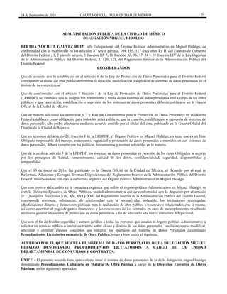 14 de Septiembre de 2016 GACETA OFICIAL DE LA CIUDAD DE MÉXICO 25
ADMINISTRACIÓN PÚBLICA DE LA CIUDAD DE MÉXICO
DELEGACIÓN MIGUEL HIDALGO
BERTHA XÓCHITL GALVEZ RUIZ, Jefa Delegacional del Órgano Político Administrativo en Miguel Hidalgo, de
conformidad con lo establecido en los artículos 87 tercer párrafo, 104, 105, 117 fracciones I y II; del Estatuto de Gobierno
del Distrito Federal ; 1, 2 párrafo tercero, 3 fracción III, 7, 10 fracción XI, 36, 37, 38 y 39 fracción LIV de la Ley Orgánica
de la Administración Pública del Distrito Federal; 1, 120, 121, del Reglamento Interior de la Administración Pública del
Distrito Federal:
CONSIDERANDOS
Que de acuerdo con lo establecido en el artículo 6 de la Ley de Protección de Datos Personales para el Distrito Federal
corresponde al titular del ente púbico determinar la creación, modificación o supresión de sistemas de datos personales en el
ámbito de su competencia.
Que de conformidad con el artículo 7 fracción I de la Ley de Protección de Datos Personales para el Distrito Federal
(LPDPDF), se establece que la integración, tratamiento y tutela de los sistemas de datos personales está a cargo de los entes
públicos y que la creación, modificación o supresión de los sistemas de datos personales deberán publicarse en la Gaceta
Oficial de la Ciudad de México.
Que de manera adicional los numerales 6, 7 y 8 de los Lineamientos para la Protección de Datos Personales en el Distrito
Federal establecen como obligación para todos los entes públicos, que la creación, modificación o supresión de sistemas de
datos personales sólo podrá efectuarse mediante acuerdo emitido por el titular del ente, publicado en la Gaceta Oficial del
Distrito de la Ciudad de México.
Que en términos del artículo 21, fracción I de la LPDPDF, el Órgano Político en Miguel Hidalgo, en tanto que es un Ente
Obligado responsable del manejo, tratamiento, seguridad y protección de datos personales contenidos en sus sistemas de
datos personales, deberá cumplir con las políticas, lineamientos y normas aplicables en la materia.
Que de acuerdo al artículo 5 de la LPDPDF, los sistemas de datos personales en posesión de los entes Obligados se regirán
por los principios de licitud, consentimiento, calidad de los datos, confidencialidad, seguridad, disponibilidad y
temporalidad
Que el 15 de enero de 2016, fue publicado en la Gaceta Oficial de la Ciudad de México, el Acuerdo por el cual se
Reforman, Adicionan y Derogan diversas Disposiciones del Reglamento Interior de la Administración Pública del Distrito
Federal, modificándose con ello la estructura orgánica del Órgano Político Administrativo en Miguel Hidalgo.
Que con motivo del cambio en la estructura orgánica que sufrió el órgano político Administrativo en Miguel Hidalgo, se
creó la Dirección Ejecutiva de Obras Públicas, unidad administrativa que de conformidad con lo dispuesto por el articulo
172 Quinquies, fracciones XIV, XV, XVI y XVII del Reglamento Interior de la Administración Pública del Distrito Federal,
corresponde convocar, substanciar, de conformidad con la normatividad aplicable, las invitaciones restringidas,
adjudicaciones directas y licitaciones públicas para la realización de obra pública y/o servicios relacionados con la misma,
así como autorizar el pago de gastos financieros y las rescisiones de los contratos en caso de incumplimiento, resultando
necesario generar un sistema de protección de datos personales a fin de adecuarlo a la nueva estructura delegacional.
Que con el fin de brindar seguridad y certeza jurídica a todas las personas que acudan al órgano político Administrativo a
solicitar un servicio público o iniciar un trámite sobre el uso y destino de los datos personales, resulta necesario modificar,
adicionar y eliminar algunos conceptos que integran los apartados del Sistema de Datos Personales denominado
Procedimientos Licitatorios en materia de Obra Pública, tengo a bien emitir el siguiente:
ACUERDO POR EL QUE SE CREA EL SISTEMA DE DATOS PERSONALES DE LA DELEGACIÓN MIGUEL
HIDALGO DENOMINADO PROCEDIMIENTOS LICITATORIOS A CARGO DE LA UNIDAD
DEPARTAMENTAL DE CONCURSOS Y CONTRATOS.
ÚNICO.- El presente acuerdo tiene como objeto crear el sistema de datos personales de la de la delegación miguel hidalgo
denominado Procedimientos Licitatorio en Materia De Obra Pública a cargo de la Dirección Ejecutiva de Obras
Públicas, en los siguientes apartados:
 