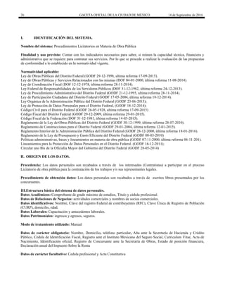 26 GACETA OFICIAL DE LA CIUDAD DE MÉXICO 14 de Septiembre de 2016
I. IDENTIFICACIÓN DEL SISTEMA.
Nombre del sistema: Procedimientos Licitatorios en Materia de Obra Pública
Finalidad y uso previsto: Contar con los indicadores necesarios para saber, si reúnen la capacidad técnica, financiera y
administrativa que se requiere para contratar sus servicios. Por lo que se procede a realizar la evaluación de las propuestas
de conformidad a lo establecido en la normatividad vigente.
Normatividad aplicable:
Ley de Obras Públicas del Distrito Federal (GODF 29-12-1998, ultima reforma 17-09-2015).
Ley de Obras Públicas y Servicios Relacionados con las mismas (DOF 04-01-2000, última reforma 11-08-2014).
Ley de Coordinación Fiscal (DOF 12-12-1978, última reforma 28-11-2014).
Ley Federal de Responsabilidades de los Servidores Públicos (DOF 31-12-1982, última reforma 24-12-2013).
Ley de Procedimiento Administrativo del Distrito Federal (GODF 21-12-1995, ultima reforma 28-11-2014).
Ley de Participación Ciudadana del Distrito Federal (GODF 17-05-2004, última reforma 18-12-2014).
Ley Orgánica de la Administración Pública del Distrito Federal (GODF 23-06-2015);
Ley de Protección de Datos Personales para el Distrito Federal, (GODF 18-12-2014);
Código Civil para el Distrito Federal (GODF 26-05-1928, ultima reforma 17-09-2015)
Código Fiscal del Distrito Federal (GODF 29-12-2009, última reforma 29-01-2015).
Código Fiscal de la Federación (DOF 31-12-1981, última reforma 14-03-2015).
Reglamento de la Ley de Obras Públicas del Distrito Federal (GODF 30-12-1999, última reforma 28-07-2010).
Reglamento de Construcciones para el Distrito Federal (GODF 29-01-2004, última reforma 12-01-2015).
Reglamento Interior de la Administración Pública del Distrito Federal (GODF 28-12-2000, última reforma 18-01-2016).
Reglamento de la Ley de Presupuesto y Gasto Eficiente del Distrito Federal (GODF 08-03-2010)
Políticas administrativas, bases y lineamientos en materia de obra pública (GODF 07-11-2000, última reforma 06-11-201).
Lineamientos para la Protección de Datos Personales en el Distrito Federal. (GODF 16-12-2011);
Circular uno Bis de la Oficialía Mayor del Gobierno del Distrito Federal (GODF 28-05-2014)
II. ORIGEN DE LOS DATOS.
Procedencia: Los datos personales son recabados a través de los interesados (Contratistas) a participar en el proceso
Licitatorio de obra pública para la contratación de los trabajos y/o sus representantes legales.
Procedimiento de obtención datos: Los datos personales son recabados a través de escritos libres presentados por los
concursantes.
III.Estructura básica del sistema de datos personales.
Datos Académicos: Comprobante de grado máximo de estudios, Título y cédula profesional.
Datos de Relaciones de Negocios: actividades comerciales y nombres de socios comerciales.
Datos identificativos: Nombre, Clave del registro Federal de contribuyentes (RFC), Clave Única de Registro de Población
(CURP), domicilio, edad.
Datos Laborales: Capacitación y antecedentes laborales.
Datos Patrimoniales: ingresos y egresos, seguros.
Modo de tratamiento utilizado: Manual
Datos de carácter obligatorio: Nombre, Domicilio, teléfono particular, Alta ante la Secretaría de Hacienda y Crédito
Público, Cedula de Identificación Fiscal, Registro ante el Instituto Mexicano del Seguro Social, Curriculum Vitae, Acta de
Nacimiento, Identificación oficial, Registro de Concursante ante la Secretaría de Obras, Estado de posición financiera,
Declaración anual del Impuesto Sobre la Renta
Datos de carácter facultativo: Cedula profesional y Acta Constitutiva
 