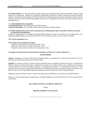 14 de Septiembre de 2016 GACETA OFICIAL DE LA CIUDAD DE MÉXICO 27
IV.Cesión de Datos: Los datos personales recabados pueden ser transmitidos Poder Judicial del Distrito Federal, Poder
Judicial de la Federación, Instituto de Verificación Administrativa del Distrito Federal, Contraloría General del Distrito
Federal, Comisión Derechos Humanos del Distrito Federal, Procuraduría General de Justicia del Distrito Federal, Instituto
Mexicano del Seguro Social, Instituto de Seguridad Social para los Trabajadores del Estado y las demás transmisiones que
determina la Ley.
V. Unidad administrativa responsable:
Unidad administrativa: Dirección Ejecutiva de Obras Públicas
Cargo del responsable: Arq. José Bello Alemán, Director Ejecutivo de Obras Públicas
VI.Unidad Administrativa ante la cual se presentaran las solicitudes para ejercer derechos de ARCO, así como la
revocación del consentimiento.
Unidad de Transparencia de la Delegación Miguel Hidalgo ubicado en Parque Lira número 94, col. Observatorio en la
Delegación Miguel Hidalgo, en un horario de las 9:00 a las 15:00 horas de lunes a viernes. Teléfono 26230081
VII. Nivel de seguridad: Básico
VIII. Tiempo de Consentimiento de Datos:
Tiempo de conservación en medio automatizado: 5 años
Tiempo de conservación en el archivo de tramité: 3 años
Tiempo de conservación en el archivo de concentración: 2 años
Contempla la Transferencia de la Información Contenida en el Sistema de Archivos Histórico: Si
TRANSITORIOS
Primero.- Publíquese en la Gaceta Oficial de la Ciudad de México en cumplimiento a la fracción I del artículo 7 de la Ley
de Protección de Datos Personales para el Distrito Federal.
Segundo.- Se instruye al enlace en materia de datos personales para que notifique al Instituto de Acceso a la Información
Pública, Protección de Datos Personales y Rendición de Cuentas de la Ciudad de México de la publicación del presente
Acuerdo dentro de los diez días hábiles siguientes a la publicación del mismo y al responsable del sistema de datos
personales par que realice las adecuaciones pertinentes en el Registro Electrónico de sistemas de Datos Personales, en un
plazo no mayor a los diez días hábiles siguientes a la publicación en la Gaceta Oficial de la Ciudad de México.
Tercero.- el presente Acuerdo entrará en vigor al día siguiente de su publicación en la Gaceta de la Ciudad de México.
Dado en la sede del órgano político Administrativo en Miguel Hidalgo de la Ciudad de México el día 01 de agosto de dos
mil dieciséis.
JEFA DELEGACIONAL EN MIGUEL HIDALGO
(Firma)
BERTHA XÓCHITL GÁLVEZ RUIZ
 