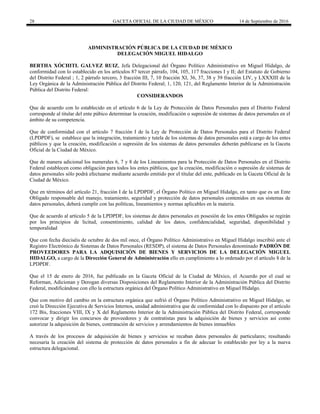 28 GACETA OFICIAL DE LA CIUDAD DE MÉXICO 14 de Septiembre de 2016
ADMINISTRACIÓN PÚBLICA DE LA CIUDAD DE MÉXICO
DELEGACIÓN MIGUEL HIDALGO
BERTHA XÓCHITL GALVEZ RUIZ, Jefa Delegacional del Órgano Político Administrativo en Miguel Hidalgo, de
conformidad con lo establecido en los artículos 87 tercer párrafo, 104, 105, 117 fracciones I y II; del Estatuto de Gobierno
del Distrito Federal ; 1, 2 párrafo tercero, 3 fracción III, 7, 10 fracción XI, 36, 37, 38 y 39 fracción LIV, y LXXXIII de la
Ley Orgánica de la Administración Pública del Distrito Federal; 1, 120, 121, del Reglamento Interior de la Administración
Pública del Distrito Federal:
CONSIDERANDOS
Que de acuerdo con lo establecido en el artículo 6 de la Ley de Protección de Datos Personales para el Distrito Federal
corresponde al titular del ente púbico determinar la creación, modificación o supresión de sistemas de datos personales en el
ámbito de su competencia.
Que de conformidad con el artículo 7 fracción I de la Ley de Protección de Datos Personales para el Distrito Federal
(LPDPDF), se establece que la integración, tratamiento y tutela de los sistemas de datos personales está a cargo de los entes
públicos y que la creación, modificación o supresión de los sistemas de datos personales deberán publicarse en la Gaceta
Oficial de la Ciudad de México.
Que de manera adicional los numerales 6, 7 y 8 de los Lineamientos para la Protección de Datos Personales en el Distrito
Federal establecen como obligación para todos los entes públicos, que la creación, modificación o supresión de sistemas de
datos personales sólo podrá efectuarse mediante acuerdo emitido por el titular del ente, publicado en la Gaceta Oficial de la
Ciudad de México.
Que en términos del artículo 21, fracción I de la LPDPDF, el Órgano Político en Miguel Hidalgo, en tanto que es un Ente
Obligado responsable del manejo, tratamiento, seguridad y protección de datos personales contenidos en sus sistemas de
datos personales, deberá cumplir con las políticas, lineamientos y normas aplicables en la materia.
Que de acuerdo al artículo 5 de la LPDPDF, los sistemas de datos personales en posesión de los entes Obligados se regirán
por los principios de licitud, consentimiento, calidad de los datos, confidencialidad, seguridad, disponibilidad y
temporalidad
Que con fecha dieciséis de octubre de dos mil once, el Órgano Político Administrativo en Miguel Hidalgo inscribió ante el
Registro Electrónico de Sistemas de Datos Personales (RESDP), el sistema de Datos Personales denominado PADRÓN DE
PROVEEDORES PARA LA ADQUISICIÓN DE BIENES Y SERVICIOS DE LA DELEGACIÓN MIGUEL
HIDALGO, a cargo de la Dirección General de Administración ello en cumplimiento a lo ordenado por el artículo 8 de la
LPDPDF.
Que el 15 de enero de 2016, fue publicado en la Gaceta Oficial de la Ciudad de México, el Acuerdo por el cual se
Reforman, Adicionan y Derogan diversas Disposiciones del Reglamento Interior de la Administración Pública del Distrito
Federal, modificándose con ello la estructura orgánica del Órgano Político Administrativo en Miguel Hidalgo.
Que con motivo del cambio en la estructura orgánica que sufrió el Órgano Político Administrativo en Miguel Hidalgo, se
creó la Dirección Ejecutiva de Servicios Internos, unidad administrativa que de conformidad con lo dispuesto por el artículo
172 Bis, fracciones VIII, IX y X del Reglamento Interior de la Administración Pública del Distrito Federal, corresponde
convocar y dirigir los concursos de proveedores y de contratistas para la adquisición de bienes y servicios así como
autorizar la adquisición de bienes, contratación de servicios y arrendamientos de bienes inmuebles
A través de los procesos de adquisición de bienes y servicios se recaban datos personales de particulares; resultando
necesaria la creación del sistema de protección de datos personales a fin de adecuar lo establecido por ley a la nueva
estructura delegacional.
 