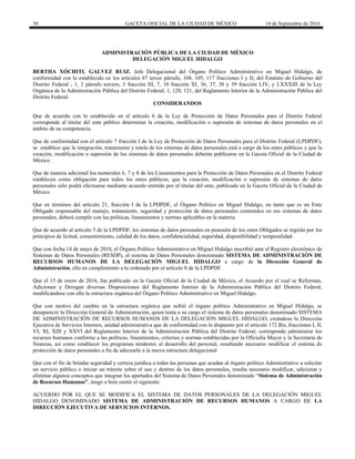 30 GACETA OFICIAL DE LA CIUDAD DE MÉXICO 14 de Septiembre de 2016
ADMINISTRACIÓN PÚBLICA DE LA CIUDAD DE MÉXICO
DELEGACIÓN MIGUEL HIDALGO
BERTHA XÓCHITL GALVEZ RUIZ, Jefa Delegacional del Órgano Político Administrativo en Miguel Hidalgo, de
conformidad con lo establecido en los artículos 87 tercer párrafo, 104, 105, 117 fracciones I y II; del Estatuto de Gobierno del
Distrito Federal ; 1, 2 párrafo tercero, 3 fracción III, 7, 10 fracción XI, 36, 37, 38 y 39 fracción LIV, y LXXXIII de la Ley
Orgánica de la Administración Pública del Distrito Federal; 1, 120, 121, del Reglamento Interior de la Administración Pública del
Distrito Federal:
CONSIDERANDOS
Que de acuerdo con lo establecido en el artículo 6 de la Ley de Protección de Datos Personales para el Distrito Federal
corresponde al titular del ente público determinar la creación, modificación o supresión de sistemas de datos personales en el
ámbito de su competencia.
Que de conformidad con el artículo 7 fracción I de la Ley de Protección de Datos Personales para el Distrito Federal (LPDPDF),
se establece que la integración, tratamiento y tutela de los sistemas de datos personales está a cargo de los entes públicos y que la
creación, modificación o supresión de los sistemas de datos personales deberán publicarse en la Gaceta Oficial de la Ciudad de
México.
Que de manera adicional los numerales 6, 7 y 8 de los Lineamientos para la Protección de Datos Personales en el Distrito Federal
establecen como obligación para todos los entes públicos, que la creación, modificación o supresión de sistemas de datos
personales sólo podrá efectuarse mediante acuerdo emitido por el titular del ente, publicado en la Gaceta Oficial de la Ciudad de
México
Que en términos del artículo 21, fracción I de la LPDPDF, el Órgano Político en Miguel Hidalgo, en tanto que es un Ente
Obligado responsable del manejo, tratamiento, seguridad y protección de datos personales contenidos en sus sistemas de datos
personales, deberá cumplir con las políticas, lineamientos y normas aplicables en la materia.
Que de acuerdo al artículo 5 de la LPDPDF, los sistemas de datos personales en posesión de los entes Obligados se regirán por los
principios de licitud, consentimiento, calidad de los datos, confidencialidad, seguridad, disponibilidad y temporalidad.
Que con fecha 14 de mayo de 2010, el Órgano Político Administrativo en Miguel Hidalgo inscribió ante el Registro electrónico de
Sistemas de Datos Personales (RESDP), el sistema de Datos Personales denominado SISTEMA DE ADMINISTRACIÓN DE
RECURSOS HUMANOS DE LA DELEGACIÓN MIGUEL HIDALGO a cargo de la Dirección General de
Administración, ello en cumplimiento a lo ordenado por el artículo 8 de la LPDPDF.
Que el 15 de enero de 2016, fue publicado en la Gaceta Oficial de la Ciudad de México, el Acuerdo por el cual se Reforman,
Adicionan y Derogan diversas Disposiciones del Reglamento Interior de la Administración Pública del Distrito Federal,
modificándose con ello la estructura orgánica del Órgano Político Administrativo en Miguel Hidalgo.
Que con motivo del cambio en la estructura orgánica que sufrió el órgano político Administrativo en Miguel Hidalgo, se
desapareció la Dirección General de Administración, quien tenía a su cargo el sistema de datos personales denominado SISTEMA
DE ADMINISTRACIÓN DE RECURSOS HUMANOS DE LA DELEGACIÓN MIGUEL HIDALGO, creándose la Dirección
Ejecutiva de Servicios Internos, unidad administrativa que de conformidad con lo dispuesto por el articulo 172 Bis, fracciones I, II,
VI, XI, XIII y XXVI del Reglamento Interior de la Administración Pública del Distrito Federal, corresponde administrar los
recursos humanos conforme a las políticas, lineamientos, criterios y normas establecidas por la Oficialía Mayor y la Secretaria de
finanzas, así como establecer los programas tendentes al desarrollo del personal, resultando necesario modificar el sistema de
protección de datos personales a fin de adecuarlo a la nueva estructura delegacional
Que con el fin de brindar seguridad y certeza jurídica a todas las personas que acudan al órgano político Administrativo a solicitar
un servicio público o iniciar un trámite sobre el uso y destino de los datos personales, resulta necesario modificar, adicionar y
eliminar algunos conceptos que integran los apartados del Sistema de Datos Personales denominado “Sistema de Administración
de Recursos Humanos”, tengo a bien emitir el siguiente:
ACUERDO POR EL QUE SE MODIFICA EL SISTEMA DE DATOS PERSONALES DE LA DELEGACIÓN MIGUEL
HIDALGO DENOMINADO SISTEMA DE ADMINISTRACIÓN DE RECURSOS HUMANOS A CARGO DE LA
DIRECCIÓN EJECUTIVA DE SERVICIOS INTERNOS.
 