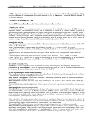14 de Septiembre de 2016 GACETA OFICIAL DE LA CIUDAD DE MÉXICO 31
ÚNICO.- El presente acuerdo tiene como objeto modificar el sistema de datos personales de la de la Delegación Miguel Hidalgo
denominado Sistema de Administración de Recursos Humanos a cargo de la Dirección Ejecutiva de Servicios Internos, en
los siguientes apartados:
I.- IDENTIFICACIÓN DEL SISTEMA.
Nombre del Sistema de Datos Personales: Sistema de Administración de Recursos Humanos
Finalidad y Uso Previsto
La obtención, registro, y conservación y tratamiento de datos personales de los trabajadores tiene como finalidad integrar los
expedientes laborales con la información necesaria para su contratación, la elaboración de contratos laborales, expedición de
nombramientos, apertura de cuentas bancarias para el pago, elaboración de las nóminas de base, estructura, eventuales, nómina 8
“Programa de Estabilidad Laboral” y Prestadores de Servicios por Honorarios Asimilables a Salarios, el trámite de prestaciones
económicas y sociales, afiliación al ISSSTE, designación de beneficiarios de seguro institucional, credencialización, controles de
asistencia, censo de Recursos Humanos, elaboración de constancias, hojas de servicios, registro ante el SIDEN, entrega de
vestuarios y equipos de seguridad, procesos de alfabetización, capacitación y enseñanza abierta.
Normatividad aplicable
Ley de Transparencia, Acceso a la Información Pública y Rendición de Cuentas de la Ciudad de México, artículos 7, 21, 186 Y
191. (GOCDMX 06-05-2016).
Ley de Protección de Datos Personales para el Distrito Federal, Artículos 7, 8, 9, 13, 14 y 15. (GODF 03-10-2008).
Ley de Archivos del Distrito Federal, Artículos 30 fracciones VI y VII, 31, 32, 33, 34, 35 fracciones VIII, 37, 38 y 40. (GODF: 08-
10-2008).
Reglamento Interior de la Administración Pública del Distrito Federal, Artículo 172 Bis Fracciones I y II. (GOCDMX 15-01-
2016);
Lineamiento para la Protección de Datos Personales en el Distrito Federal, Numerales 5, 10 y 11. (GODF 22-03-2010);
Circular Uno Bis 2015, “Normatividad en materia de administración de recursos para las Delegaciones de la Administración
Pública del Distrito Federal, Numerales1.3.8, 1.3.12, 1.3.13, 1.3.14, 1.3.15, 1.3.16 y 1.4.1. (GODF. 18-09-2015)
II. ORIGEN DE LOS DATOS.
Procedencia: Los datos son proporcionados directamente de cada uno de los trabajadores de la delegación Miguel Hidalgo.
Procedimiento de obtención datos: A través de la solicitud de empleo, por medio del Censo de Recursos Humanos así como de
los documentos de carácter obligatorio que establece la Circular Uno Bis 2015
III. Estructura básica del sistema de datos personales.
Datos Académicos.- Comprobante de grado máximo de estudios, boletas de calificaciones, titulo, cédula profesional, certificados
y reconocimientos, matrícula escolar y trayectoria educativa.
Datos afectivos y/o familiares.- Beneficiarios, costumbres, dependientes económicos, nombre de familiares dependientes y
beneficiarios, número de hijos y parentesco.
Datos Biométricos.- Geometría de la mano, huella digital, estatura, peso, talla de camisa – blusa, pantalón – falda, calzado, faja e
impermeable.
Datos de Tránsito y movimientos migratorios.- Calidad migratoria, información migratoria de los trabajadores extranjeros en su
caso.
Datos electrónicos.- Correo electrónico no oficial.
Datos identificativos.- Características faciales, clave de elector (alfa-numérico anverso credencial INE), clave de Registro Federal
de Contribuyente (RFC), Clave Única de Registro de Población (CURP), domicilio, edad, estado civil, firma, Folio Nacional
(anverso credencial INE), fotografía, género, idioma o lengua, lugar de nacimiento, fecha de nacimiento, matricula del servicio
militar nacional, nacionalidad, nombre; número de pasaporte, número de Seguro Social; número identificador OCR (Reverso de la
Credencial del INE), teléfono particular y Teléfono celular.
Datos Laborales.- Actividades extracurriculares, constancias de capacitación, hoja de Servicios, documentos múltiples de
incidencias de personal, nombramiento, ocupación; referencial laborales; referencial personales, constancias de movimientos de
Personal, trayectoria laboral; número de empleado; número de plaza y área de adscripción.
Datos patrimoniales.- Número de cuentas bancarias, ingresos y egresos, seguros, servicios y/o préstamos contratados.
Datos personales de naturaleza pública.- Aquellos que por mandato legal sean accesibles al público: Nombre completo, número
de empleado, número de plaza, correo electrónico oficial, domicilio laboral, teléfono oficial, firma, remuneraciones brutas y netas.
Datos sobre procedimientos administrativos y/o jurisdiccionales.- Juicios en materia laboral, civil, penal, fiscal y
administrativa o cualquier otra rama de derecho y Procedimientos administrativos seguido en forma de juicio.
 