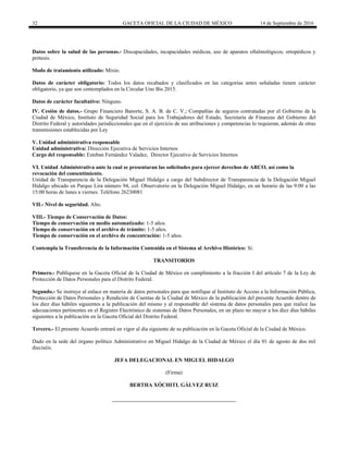 32 GACETA OFICIAL DE LA CIUDAD DE MÉXICO 14 de Septiembre de 2016
Datos sobre la salud de las personas.- Discapacidades, incapacidades médicas, uso de aparatos oftalmológicos; ortopédicos y
prótesis.
Modo de tratamiento utilizado: Mixto.
Datos de carácter obligatorio: Todos los datos recabados y clasificados en las categorías antes señaladas tienen carácter
obligatorio, ya que son contemplados en la Circular Uno Bis 2015.
Datos de carácter facultativo: Ninguno.
IV. Cesión de datos.- Grupo Financiero Banorte, S. A. B. de C. V.; Compañías de seguros contratadas por el Gobierno de la
Ciudad de México, Instituto de Seguridad Social para los Trabajadores del Estado, Secretaría de Finanzas del Gobierno del
Distrito Federal y autoridades jurisdiccionales que en el ejercicio de sus atribuciones y competencias lo requieran, además de otras
transmisiones establecidas por Ley
V. Unidad administrativa responsable
Unidad administrativa: Dirección Ejecutiva de Servicios Internos
Cargo del responsable: Esteban Fernández Valadez, Director Ejecutivo de Servicios Internos
VI. Unidad Administrativa ante la cual se presentaran las solicitudes para ejercer derechos de ARCO, así como la
revocación del consentimiento.
Unidad de Transparencia de la Delegación Miguel Hidalgo a cargo del Subdirector de Transparencia de la Delegación Miguel
Hidalgo ubicado en Parque Lira número 94, col. Observatorio en la Delegación Miguel Hidalgo, en un horario de las 9:00 a las
15:00 horas de lunes a viernes. Teléfono 26230081
VII.- Nivel de seguridad. Alto.
VIII.- Tiempo de Conservación de Datos:
Tiempo de conservación en medio automatizado: 1-5 años.
Tiempo de conservación en el archivo de trámite: 1-5 años.
Tiempo de conservación en el archivo de concentración: 1-5 años.
Contempla la Transferencia de la Información Contenida en el Sistema al Archivo Histórico: Sí.
TRANSITORIOS
Primero.- Publíquese en la Gaceta Oficial de la Ciudad de México en cumplimiento a la fracción I del artículo 7 de la Ley de
Protección de Datos Personales para el Distrito Federal.
Segundo.- Se instruye al enlace en materia de datos personales para que notifique al Instituto de Acceso a la Información Pública,
Protección de Datos Personales y Rendición de Cuentas de la Ciudad de México de la publicación del presente Acuerdo dentro de
los diez días hábiles siguientes a la publicación del mismo y al responsable del sistema de datos personales para que realice las
adecuaciones pertinentes en el Registro Electrónico de sistemas de Datos Personales, en un plazo no mayor a los diez días hábiles
siguientes a la publicación en la Gaceta Oficial del Distrito Federal.
Tercero.- El presente Acuerdo entrará en vigor al día siguiente de su publicación en la Gaceta Oficial de la Ciudad de México.
Dado en la sede del órgano político Administrativo en Miguel Hidalgo de la Ciudad de México el día 01 de agosto de dos mil
dieciséis.
JEFA DELEGACIONAL EN MIGUEL HIDALGO
(Firma)
BERTHA XÓCHITL GÁLVEZ RUIZ
 