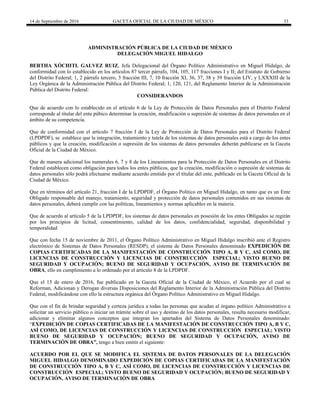 14 de Septiembre de 2016 GACETA OFICIAL DE LA CIUDAD DE MÉXICO 33
ADMINISTRACIÓN PÚBLICA DE LA CIUDAD DE MÉXICO
DELEGACIÓN MIGUEL HIDALGO
BERTHA XÓCHITL GALVEZ RUIZ, Jefa Delegacional del Órgano Político Administrativo en Miguel Hidalgo, de
conformidad con lo establecido en los artículos 87 tercer párrafo, 104, 105, 117 fracciones I y II; del Estatuto de Gobierno
del Distrito Federal; 1, 2 párrafo tercero, 3 fracción III, 7, 10 fracción XI, 36, 37, 38 y 39 fracción LIV, y LXXXIII de la
Ley Orgánica de la Administración Pública del Distrito Federal; 1, 120, 121, del Reglamento Interior de la Administración
Pública del Distrito Federal:
CONSIDERANDOS
Que de acuerdo con lo establecido en el artículo 6 de la Ley de Protección de Datos Personales para el Distrito Federal
corresponde al titular del ente púbico determinar la creación, modificación o supresión de sistemas de datos personales en el
ámbito de su competencia.
Que de conformidad con el artículo 7 fracción I de la Ley de Protección de Datos Personales para el Distrito Federal
(LPDPDF), se establece que la integración, tratamiento y tutela de los sistemas de datos personales está a cargo de los entes
públicos y que la creación, modificación o supresión de los sistemas de datos personales deberán publicarse en la Gaceta
Oficial de la Ciudad de México.
Que de manera adicional los numerales 6, 7 y 8 de los Lineamientos para la Protección de Datos Personales en el Distrito
Federal establecen como obligación para todos los entes públicos, que la creación, modificación o supresión de sistemas de
datos personales sólo podrá efectuarse mediante acuerdo emitido por el titular del ente, publicado en la Gaceta Oficial de la
Ciudad de México.
Que en términos del artículo 21, fracción I de la LPDPDF, el Órgano Político en Miguel Hidalgo, en tanto que es un Ente
Obligado responsable del manejo, tratamiento, seguridad y protección de datos personales contenidos en sus sistemas de
datos personales, deberá cumplir con las políticas, lineamientos y normas aplicables en la materia.
Que de acuerdo al artículo 5 de la LPDPDF, los sistemas de datos personales en posesión de los entes Obligados se regirán
por los principios de licitud, consentimiento, calidad de los datos, confidencialidad, seguridad, disponibilidad y
temporalidad
Que con fecha 15 de noviembre de 2011, el Órgano Político Administrativo en Miguel Hidalgo inscribió ante el Registro
electrónico de Sistemas de Datos Personales (RESDP), el sistema de Datos Personales denominado EXPEDICIÓN DE
COPIAS CERTIFICADAS DE LA MANIFESTACIÓN DE CONSTRUCCIÓN TIPO A, B Y C, ASÍ COMO, DE
LICENCIAS DE CONSTRUCCIÓN Y LICENCIAS DE CONSTRUCCIÓN ESPECIAL; VISTO BUENO DE
SEGURIDAD Y OCUPACIÓN; BUENO DE SEGURIDAD Y OCUPACIÓN, AVISO DE TERMINACIÓN DE
OBRA, ello en cumplimiento a lo ordenado por el artículo 8 de la LPDPDF.
Que el 15 de enero de 2016, fue publicado en la Gaceta Oficial de la Ciudad de México, el Acuerdo por el cual se
Reforman, Adicionan y Derogan diversas Disposiciones del Reglamento Interior de la Administración Pública del Distrito
Federal, modificándose con ello la estructura orgánica del Órgano Político Administrativo en Miguel Hidalgo.
Que con el fin de brindar seguridad y certeza jurídica a todas las personas que acudan al órgano político Administrativo a
solicitar un servicio público o iniciar un trámite sobre el uso y destino de los datos personales, resulta necesario modificar,
adicionar y eliminar algunos conceptos que integran los apartados del Sistema de Datos Personales denominado:
“EXPEDICIÓN DE COPIAS CERTIFICADAS DE LA MANIFESTACIÓN DE CONSTRUCCIÓN TIPO A, B Y C,
ASÍ COMO, DE LICENCIAS DE CONSTRUCCIÓN Y LICENCIAS DE CONSTRUCCIÓN ESPECIAL; VISTO
BUENO DE SEGURIDAD Y OCUPACIÓN; BUENO DE SEGURIDAD Y OCUPACIÓN, AVISO DE
TERMINACIÓN DE OBRA”, tengo a bien emitir el siguiente:
ACUERDO POR EL QUE SE MODIFICA EL SISTEMA DE DATOS PERSONALES DE LA DELEGACIÓN
MIGUEL HIDALGO DENOMINADO EXPEDICIÓN DE COPIAS CERTIFICADAS DE LA MANIFESTACIÓN
DE CONSTRUCCIÓN TIPO A, B Y C, ASÍ COMO, DE LICENCIAS DE CONSTRUCCIÓN Y LICENCIAS DE
CONSTRUCCIÓN ESPECIAL; VISTO BUENO DE SEGURIDAD Y OCUPACIÓN; BUENO DE SEGURIDAD Y
OCUPACIÓN, AVISO DE TERMINACIÓN DE OBRA
 