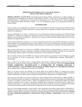 14 de Septiembre de 2016 GACETA OFICIAL DE LA CIUDAD DE MÉXICO 35
ADMINISTRACIÓN PÚBLICA DE LA CIUDAD DE MÉXICO
DELEGACIÓN MIGUEL HIDALGO
BERTHA XÓCHITL GALVEZ RUIZ, Jefa Delegacional del Órgano Político Administrativo en Miguel Hidalgo, de
conformidad con lo establecido en los artículos 87 tercer párrafo, 104, 105, 117 fracciones I y II; del Estatuto de Gobierno
del Distrito Federal ; 1, 2 párrafo tercero, 3 fracción III, 7, 10 fracción XI, 36, 37, 38 y 39 fracción LIV, de la Ley Orgánica
de la Administración Pública del Distrito Federal; 1, 120, 121, del Reglamento Interior de la Administración Pública del
Distrito Federal:
CONSIDERANDOS
Que de acuerdo con lo establecido en el artículo 6 de la Ley de Protección de Datos Personales para el Distrito Federal
corresponde al titular del ente púbico determinar la creación, modificación o supresión de sistemas de datos personales en el
ámbito de su competencia.
Que de conformidad con el artículo 7 fracción I de la Ley de Protección de Datos Personales para el Distrito Federal
(LPDPDF), se establece que la integración, tratamiento y tutela de los sistemas de datos personales está a cargo de los entes
públicos y que la creación, modificación o supresión de los sistemas de datos personales deberán publicarse en la Gaceta
Oficial de la Ciudad de México.
Que de manera adicional los numerales 6, 7 y 8 de los Lineamientos para la Protección de Datos Personales en el Distrito
Federal establecen como obligación para todos los entes públicos, que la creación, modificación o supresión de sistemas de
datos personales sólo podrá efectuarse mediante acuerdo emitido por el titular del ente, publicado en la Gaceta Oficial de la
Ciudad de México.
Que en términos del artículo 21, fracción I de la LPDPDF, el Órgano Político en Miguel Hidalgo, en tanto que es un Ente
Obligado responsable del manejo, tratamiento, seguridad y protección de datos personales contenidos en sus sistemas de
datos personales, deberá cumplir con las políticas, lineamientos y normas aplicables en la materia.
Que de acuerdo al artículo 5 de la LPDPDF, los sistemas de datos personales en posesión de los entes Obligados se regirán
por los principios de licitud, consentimiento, calidad de los datos, confidencialidad, seguridad, disponibilidad y
temporalidad
Que con fecha 15 de noviembre de 2011, el Órgano Político Administrativo en Miguel Hidalgo inscribió ante el Registro
electrónico de Sistemas de Datos Personales (RESDP), el sistema de Datos Personales denominado LICENCIAS DE
FUSIÓN, SUBDIVISIÓN, RELOTIFICACIÓN Y AUTORIZACIÓN DE NÚMEROS OFICIALES Y
ALINEAMIENTOS. a cargo de la DIRECCIÓN GENERAL DE OBRAS PUBLICAS Y DESARROLLO URBANO,
ello en cumplimiento a lo ordenado por el artículo 8 de la LPDPDF.
Que el 15 de enero de 2016, fue publicado en la Gaceta Oficial de la Ciudad de México, el Acuerdo por el cual se
Reforman, Adicionan y Derogan diversas Disposiciones del Reglamento Interior de la Administración Pública del Distrito
Federal, modificándose con ello la estructura orgánica del Órgano Político Administrativo en Miguel Hidalgo.
Que con motivo del cambio en la estructura orgánica que sufrió el Órgano Político Administrativo en Miguel Hidalgo, se
creó la Dirección Ejecutiva de Registros y Autorizaciones, unidad administrativa que de conformidad con lo dispuesto por
el articulo 172 Quarter, fracciones XXVI y XXVII, del Reglamento Interior de la Administración Pública del Distrito
Federal, corresponde revisar los datos y documentos ingresados para la expedición de licencia de fusión, subdivisión y
relotificación de predios y constancias de alineamiento y número oficial; resultando necesaria la modificación del sistema
de protección de datos personales a fin de adecuar lo establecido por ley a la nueva estructura delegacional.
Que con el fin de brindar seguridad y certeza jurídica a todas las personas que acudan al órgano político Administrativo a
solicitar un servicio público o iniciar un trámite sobre el uso y destino de los datos personales, resulta necesario modificar,
adicionar y eliminar algunos conceptos que integran los apartados del Sistema de Datos Personales denominado “Licencias
de Fusión, Subdivisión, Relotificación y Autorización de Números Oficiales y Alineamientos”, tengo a bien emitir el
siguiente:
 