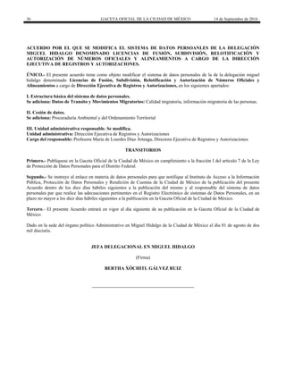36 GACETA OFICIAL DE LA CIUDAD DE MÉXICO 14 de Septiembre de 2016
ACUERDO POR EL QUE SE MODIFICA EL SISTEMA DE DATOS PERSOANLES DE LA DELEGACIÓN
MIGUEL HIDALGO DENOMINADO LICENCIAS DE FUSIÓN, SUBDIVISIÓN, RELOTIFICACIÓN Y
AUTORIZACIÓN DE NÚMEROS OFICIALES Y ALINEAMIENTOS A CARGO DE LA DIRECCIÓN
EJECUTIVA DE REGISTROS Y AUTORIZACIONES.
ÚNICO.- El presente acuerdo tiene como objeto modificar el sistema de datos personales de la de la delegación miguel
hidalgo denominado Licencias de Fusión, Subdivisión, Relotificación y Autorización de Números Oficiales y
Alineamientos a cargo de Dirección Ejecutiva de Registros y Autorizaciones, en los siguientes apartados:
I. Estructura básica del sistema de datos personales.
Se adiciona: Datos de Transito y Movimientos Migratorios: Calidad migratoria, información migratoria de las personas.
II. Cesión de datos.
Se adiciona: Procuraduría Ambiental y del Ordenamiento Territorial
III. Unidad administrativa responsable. Se modifica.
Unidad administrativa: Dirección Ejecutiva de Registros y Autorizaciones
Cargo del responsable: Profesora María de Lourdes Díaz Arteaga, Directora Ejecutiva de Registros y Autorizaciones
TRANSITORIOS
Primero.- Publíquese en la Gaceta Oficial de la Ciudad de México en cumplimiento a la fracción I del artículo 7 de la Ley
de Protección de Datos Personales para el Distrito Federal.
Segundo.- Se instruye al enlace en materia de datos personales para que notifique al Instituto de Acceso a la Información
Pública, Protección de Datos Personales y Rendición de Cuentas de la Ciudad de México de la publicación del presente
Acuerdo dentro de los diez días hábiles siguientes a la publicación del mismo y al responsable del sistema de datos
personales par que realice las adecuaciones pertinentes en el Registro Electrónico de sistemas de Datos Personales, en un
plazo no mayor a los diez días hábiles siguientes a la publicación en la Gaceta Oficial de la Ciudad de México.
Tercero.- El presente Acuerdo entrará en vigor al día siguiente de su publicación en la Gaceta Oficial de la Ciudad de
México
Dado en la sede del órgano político Administrativo en Miguel Hidalgo de la Ciudad de México el día 01 de agosto de dos
mil dieciséis.
JEFA DELEGACIONAL EN MIGUEL HIDALGO
(Firma)
BERTHA XÓCHITL GÁLVEZ RUIZ
 